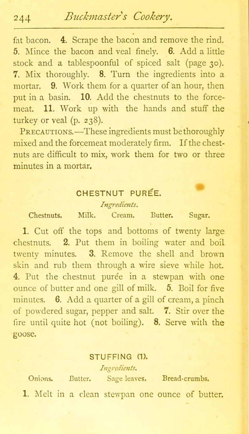 fat bacon. 4. Scrape the bacon and remove the rind. 5. Mince the bacon and veal finely. 6. Add a little stock and a tablespoonful of spiced salt (page 30). 7. Mix thoroughly. 8. Turn the ingredients into a mortar. 9. Work them for a quarter of an hour, then put in a basin. 10. Add the chestnuts to the force- meat. 11. Work up with the hands and stuff the turkey or veal (p. 238). Precautions.—These ingredients must be thoroughly mixed and the forcemeat moderately firm. If the chest- nuts are difficult to mix, work them for two or three minutes in a mortar. CHESTNUT PUREE. Ingredients. Chestnuts. Milk. Cream. Butter. Sugar. 1. Cut off the tops and bottoms of twenty large chestnuts. 2. Put them in boiling water and boil twenty minutes. 3. Remove the shell and brown skin and rub them through a wire sieve while hot. 4. Put the chestnut purtfe in a stewpan with one ounce of butter and one gill of milk. 5. Boil for five minutes. 6. Add a quarter of a gill of cream, a pinch of powdered sugar, pepper and salt. 7. Stir over the fire until quite hot (not boiling). 8. Serve with the goose. STUFFING (1). Ingredients. Onions. Butter. Sage leaves. Bread-crumbs. 1. Melt in a clean stewpan one ounce of butter.