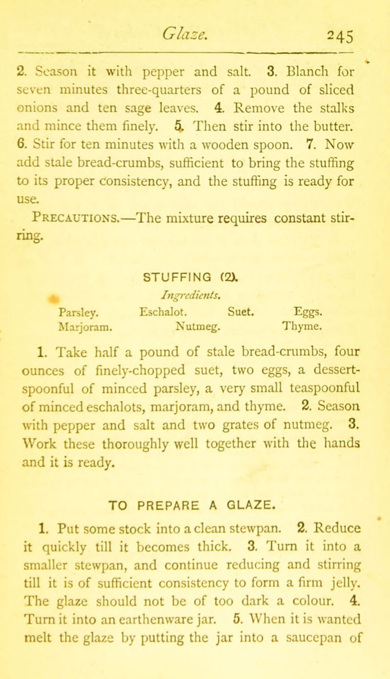 Glaze. v 2. Season it with pepper and salt. 3. Blanch for seven minutes three-quarters of a pound of sliced onions and ten sage leaves. 4. Remove the stalks and mince them finely. 5. Then stir into the butter. 6. Stir for ten minutes with a wooden spoon. 7. Now add stale bread-crumbs, sufficient to bring the stuffing to its proper consistency, and the stuffing is ready for use. Precautions.—The mixture requires constant stir- ring. STUFFING (2X ^ Ingredients. Parsley. Eschalot. Suet. Eggs. Marjoram. Nutmeg. Thyme. 1. Take half a pound of stale bread-crumbs, four ounces of finely-chopped suet, two eggs, a dessert- spoonful of minced parsley, a very small teaspoonful of minced eschalots, marjoram, and thyme. 2. Season with pepper and salt and two grates of nutmeg. 3. Work these thoroughly well together with the hands and it is ready. TO PREPARE A GLAZE. 1. Put some stock into a clean stewpan. 2. Reduce it quickly till it becomes thick. 3. Turn it into a smaller stewpan, and continue reducing and stirring till it is of sufficient consistency to form a firm jelly. The glaze should not be of too dark a colour. 4. Turn it into an earthenware jar. 5. When it is wanted melt the glaze by putting the jar into a saucepan of