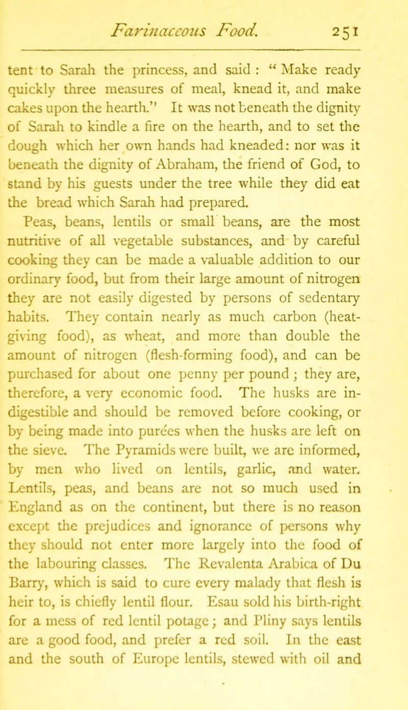 tent to Sarah the princess, and said : “ Make ready quickly three measures of meal, knead it, and make cakes upon the hearth.” It was not beneath the dignity of Sarah to kindle a fire on the hearth, and to set the dough which her own hands had kneaded: nor was it beneath the dignity of Abraham, the friend of God, to stand by his guests under the tree while they did eat the bread which Sarah had prepared. Peas, beans, lentils or small beans, are the most nutritive of all vegetable substances, and by careful cooking they can be made a valuable addition to our ordinary food, but from their large amount of nitrogen they are not easily digested by persons of sedentary habits. They contain nearly as much carbon (heat- giving food), as wheat, and more than double the amount of nitrogen (flesh-forming food), and can be purchased for about one penny per pound ; they are, therefore, a very economic food. The husks are in- digestible and should be removed before cooking, or by being made into purees when the husks are left on the sieve. The Pyramids were built, we are informed, by men who lived on lentils, garlic, and water. Lentils, peas, and beans are not so much used in England as on the continent, but there is no reason except the prejudices and ignorance of persons why they should not enter more largely into the food of the labouring classes. The Revalenta Arabica of Du Barry, which is said to cure every malady that flesh is heir to, is chiefly lentil flour. Esau sold his birth-right for a mess of red lentil potage; and Pliny says lentils are a good food, and prefer a red soil. In the east and the south of Europe lentils, stewed with oil and