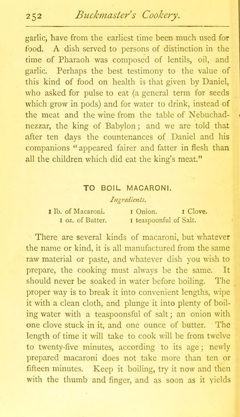 garlic, have from the earliest time been much used for food. A dish served to persons of distinction in the time of Pharaoh was composed of lentils, oil, and garlic. Perhaps the best testimony to the value of this kind of food on health is that given by Daniel, who asked for pulse to eat (a general term for seeds which grow in pods) and for water to drink, instead of the meat and the wine from the table of Nebuchad- ■ nezzar, the king of Babylon; and we are told that after ten days the countenances of Daniel and his companions “ appeared fairer and fatter in flesh than all the children which did eat the king’s meat.” TO BOIL MACARONI. Ingredients. I lb. of Macaroni. I Onion. I Clove. I oz. of Butter. i teaspoonful of Salt. There are several kinds of macaroni, but whatever the name or kind, it is all manufactured from the same raw material or paste, and whatever dish you wish to prepare, the cooking must always be the same. It should never be soaked in water before boiling. The proper way is to break it into convenient lengths, wipe it with a clean cloth, and plunge it into plenty of boil- ing water with a teaspoonsful of salt; an onion with one clove stuck in it, and one ounce of butter. The length of time it will take to cook will be from twelve to twenty-five minutes, according to its age; newly prepared macaroni does not take more than ten or fifteen minutes. Keep it boiling, try it now and then with the thumb and finger, and as soon as it yields