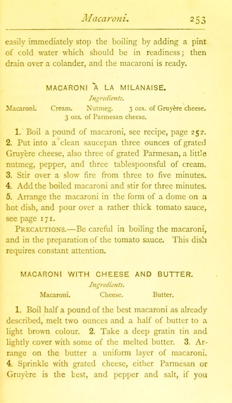 Macaroni. easily immediately stop the boiling by adding a pint of cold water which should be in readiness; then drain over a colander, and the macaroni is ready. MACARONI A LA MILANAISE. Ingredients. Macaroni. Cream. Nutmeg. 3 ozs. of Gray ere cheese. 3 ozs. of Parmesan cheese. 1. Boil a pound of macaroni, see recipe, page 252. 2. Put into a clean saucepan three ounces of grated Gruybre cheese, also three of grated Parmesan, a little nutmeg, pepper, and three tablespoonsful of cream. 3. Stir over a slow fire from three to five minutes. 4. Add the boiled macaroni and stir for three minutes. 5. Arrange the macaroni in the form of a dome on a hot dish, and pour over a rather thick tomato sauce, see page 171. Precautions.—Be careful in boiling the macaroni, and in the preparation of the tomato sauce. This dish requires constant attention. MACARONI WITH CHEESE AND BUTTER. Ingredients. Macaroni. Cheese. Butter. 1. Boil half a pound of the best macaroni as already described, melt two ounces and a half of butter to a light brown colour. 2. Take a deep gratin tin and lightly cover with some of the melted butter. 3. Ar- range on the butter a uniform layer of macaroni. 4. Sprinkle with grated cheese, either Parmesan or Gruybre is the best, and pepper and salt, if you