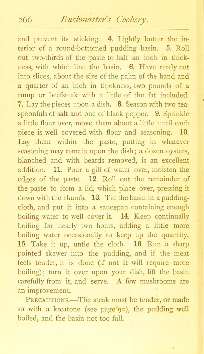 and prevent its sticking. 4. Lightly butter the in- terior of a round-bottomed pudding basin. 5. Roll out two-thirds of the paste to half an inch in thick- ness, with which line the basin. 6. Have ready cut into slices, about the size of the palm of the hand and a quarter of an inch in thickness, two pounds of a rump or beefsteak with a little of the fat included. 7. Lay the pieces upon a dish. 8. Season with two tea- spoonfuls of salt and one of black pepper. 9. Sprinkle a little flour over, move them about a little until each piece is well covered with flour and seasoning. 10. Lay them within the paste, putting in whatever seasoning may remain upon the dish; a dozen oysters, blanched and with beards removed, is an excellent addition. 11. Pour a gill of water over, moisten the edges of the paste. 12. Roll out the remainder of the paste to form a lid, which place over, pressing it down with the thumb. 13. Tie the basin in a pudding- cloth, and put it into a saucepan containing enough boiling water to well cover it. 14. Keep continually boiling for nearly two hours, adding a little more boiling water occasionally to keep up the quantity. 15. Take it up, untie the cloth. 16. Run a sharp pointed skewer into the pudding, and if the meat feels tender, it is done (if not it will require more boiling); turn it over upon your dish, lift the basin carefully from it, and serve. A few mushrooms are an improvement. Precautions.—The steak must be tender, or made so with a kreatone (see page 92), the pudding well boiled, and the basin not too full.