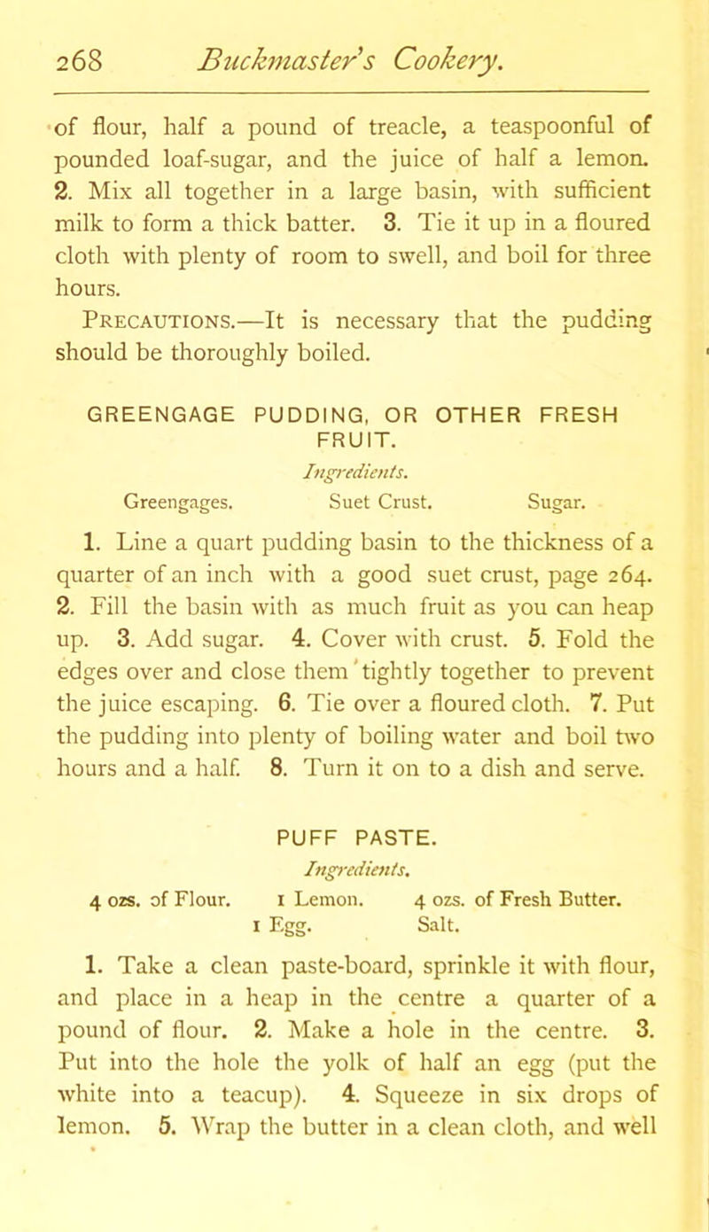 of flour, half a pound of treacle, a teaspoonful of pounded loaf-sugar, and the juice of half a lemon. 2. Mix all together in a large basin, with sufficient milk to form a thick batter. 3. Tie it up in a floured cloth with plenty of room to swell, and boil for three hours. Precautions.—It is necessary that the pudding should be thoroughly boiled. GREENGAGE PUDDING, OR OTHER FRESH FRUIT. Ingredients. Greengages. Suet Crust. Sugar. 1. Line a quart pudding basin to the thickness of a quarter of an inch with a good suet crust, page 264. 2. Fill the basin with as much fruit as you can heap up. 3. Add sugar. 4. Cover with crust. 5. Fold the edges over and close them' tightly together to prevent the juice escaping. 6. Tie over a floured cloth. 7. Put the pudding into plenty of boiling water and boil two hours and a half. 8. Turn it on to a dish and serve. PUFF PASTE. Ingredients. 4 ozs. of Flour. i Lemon. 4 ozs. of Fresh Butter. I Egg. Salt. 1. Take a clean paste-board, sprinkle it with flour, and place in a heap in the centre a quarter of a pound of flour. 2. Make a hole in the centre. 3. Put into the hole the yolk of half an egg (put the white into a teacup). 4. Squeeze in six drops of lemon. 5. Wrap the butter in a clean cloth, and well