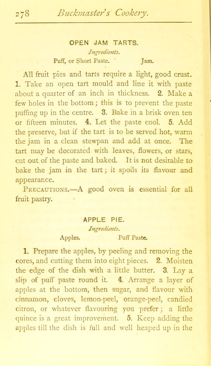 OPEN JAM TARTS. Ingredients. Puff, or Short Paste. ' Jam. All fruit pies and tarts require a light, good crust. 1. Take an open tart mould and line it with paste about a quarter of an inch in thickness. 2. Make a few holes in the bottom; this is to prevent the paste puffing up in the centre. 3. Bake in a brisk oven ten or fifteen minutes. 4. Let the paste cool. 5. Add the preserve, but if the tart is to be served hot, warm the jam in a clean stewpan and add at once. The tart may be decorated with leaves, flowers, or stars, cut out. of the paste and baked. It is not desirable to bake the jam in the tart; it spoils its flavour and appearance. Precautions.—A good oven is essential for all fruit pastry. APPLE PIE. Ingredients. Apples. Puff Paste. 1. Prepare the apples, by peeling and removing the cores, and cutting them into eight pieces. 2. Moisten the edge of the dish with a little butter. 3. Lay a slip of puff paste round it. 4. Arrange a layer of apples at the bottom, then sugar, and flavour with cinnamon, cloves, lemon-peel, orange-peel, candied citron, or whatever flavouring you prefer; a little quince is a great improvement. 5. Keep adding the apples till the dish is full and well heaped up in the