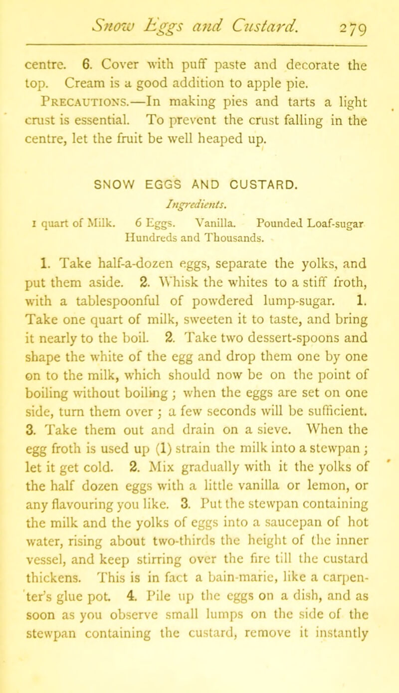 centre. 6. Cover with puff paste and decorate the top. Cream is a good addition to apple pie. Precautions.—In making pies and tarts a light crust is essential. To prevent the crust falling in the centre, let the fruit be well heaped up. SNOW EGGS AND CUSTARD. Ingredients. 1 quart of Milk. 6 Eggs. Vanilla. Pounded Loaf-sugar Hundreds and Thousands. 1. Take half-a-dozen eggs, separate the yolks, and put them aside. 2. Whisk the whites to a stiff froth, with a tablespoonful of powdered lump-sugar. 1. Take one quart of milk, sweeten it to taste, and bring it nearly to the boil. 2. Take two dessert-spoons and shape the white of the egg and drop them one by one on to the milk, which should now be on the point of boiling without boiling; when the eggs are set on one side, turn them over ; a few seconds will be sufficient. 3. Take them out and drain on a sieve. When the egg froth is used up (1) strain the milk into a stewpan ; let it get cold. 2. Mix gradually with it the yolks of the half dozen eggs with a little vanilla or lemon, or any flavouring you like. 3. Put the stewpan containing the milk and the yolks of eggs into a saucepan of hot water, rising about two-thirds the height of the inner vessel, and keep stirring over the fire till the custard thickens. This is in fact a bain-marie, like a carpen- ter’s glue pot. 4. Pile up the eggs on a dish, and as soon as you observe small lumps on the side of the stewpan containing the custard, remove it instantly