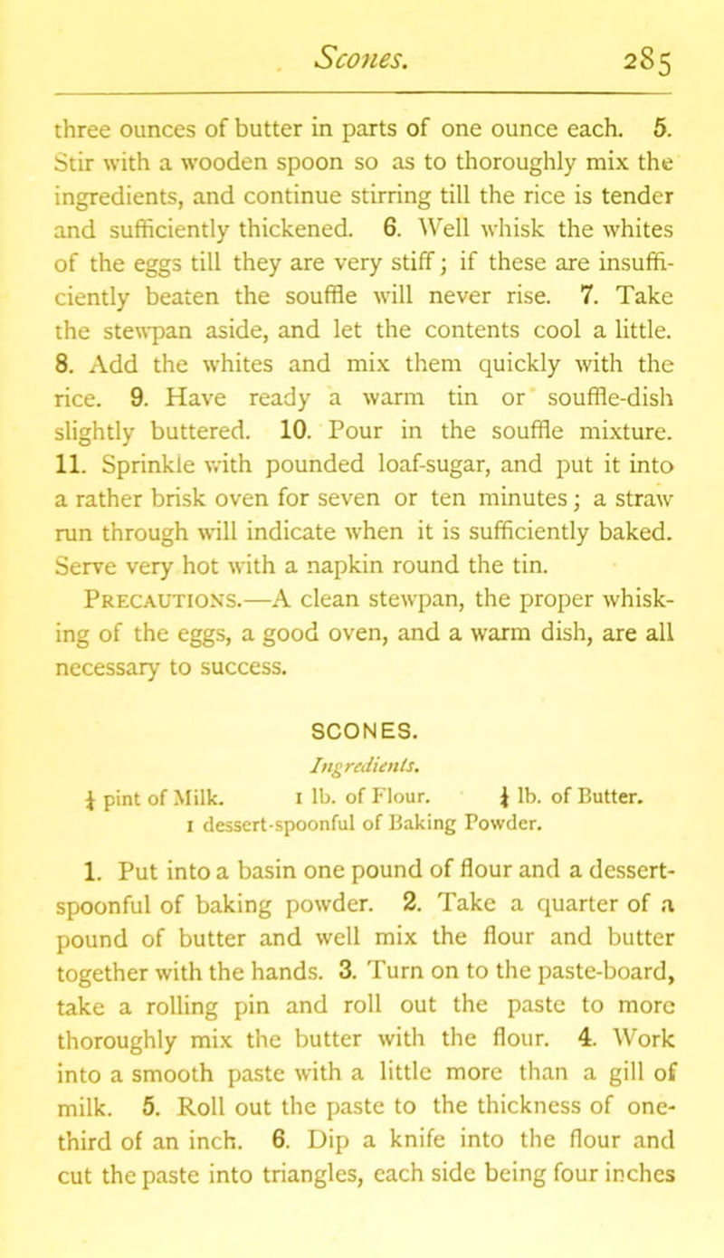 three ounces of butter in parts of one ounce each. 5. Stir with a wooden spoon so as to thoroughly mix the ingredients, and continue stirring till the rice is tender and sufficiently thickened. 6. Well whisk the whites of the eggs till they are very stiff; if these are insuffi- ciently beaten the souffle will never rise. 7. Take the stewpan aside, and let the contents cool a little. 8. Add the whites and mix them quickly with the rice. 9. Have ready a warm tin or souffle-dish slightly buttered. 10. Pour in the souffle mixture. 11. Sprinkie with pounded loaf-sugar, and put it into a rather brisk oven for seven or ten minutes; a straw run through will indicate when it is sufficiently baked. Serve very hot with a napkin round the tin. Precautions.—A clean stewpan, the proper whisk- ing of the eggs, a good oven, and a warm dish, are all necessary to success. SCONES. Ingredients. J pint of Milk. 1 lb. of Flour. \ lb. of Butter. 1 dessert-spoonful of Baking Powder. 1. Put into a basin one pound of flour and a dessert- spoonful of baking powder. 2. Take a quarter of a pound of butter and well mix the flour and butter together with the hands. 3. Turn on to the paste-board, take a rolling pin and roll out the paste to more thoroughly mix the butter with the flour. 4. Work into a smooth paste with a little more than a gill of milk. 5. Roll out the paste to the thickness of one- third of an inch. 6. Dip a knife into the flour and cut the paste into triangles, each side being four inches