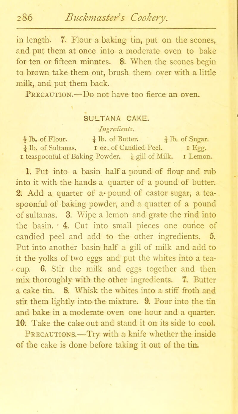 in length. 7. Flour a baking tin, put on the scones, and put them at once into a moderate oven to bake for ten or fifteen minutes. 8. When the scones begin to brown take them out, brush them over with a little milk, and put them back. Precaution.—Do not have too fierce an oven. SULTANA CAKE. Ingredients. i lb. of Flour. 4 lb. of Butter. \ lb. of Sugar. J lb. of Sultanas. I oz. of Candied Peel. I Egg. I teaspoonful of Baking Powder. i gill of Milk. I Lemon. 1. Put into a basin half a pound of flour and rub into it with the hands a quarter of a pound of butter. 2. Add a quarter of a* pound of castor sugar, a tea- spoonful of baking powder, and a quarter of a pound of sultanas. 3. Wipe a lemon and grate the rind into the basin. * 4. Cut into small pieces one ounce of candied peel and add to the other ingredients. 5. Put into another basin half a gill of milk and add to it the yolks of two eggs and put the whites into a tea- cup. 6. Stir the milk and eggs together and then mix thoroughly with the other ingredients. 7. Butter a cake tin. 8. Whisk the whites into a stiff froth and stir them lightly into the mixture. 9. Pour into the tin and bake in a moderate oven one hour and a quarter. 10. Take the cake out and stand it on its side to cool. Precautions.—Try with a knife whether the inside of the cake is done before taking it out of the tin.