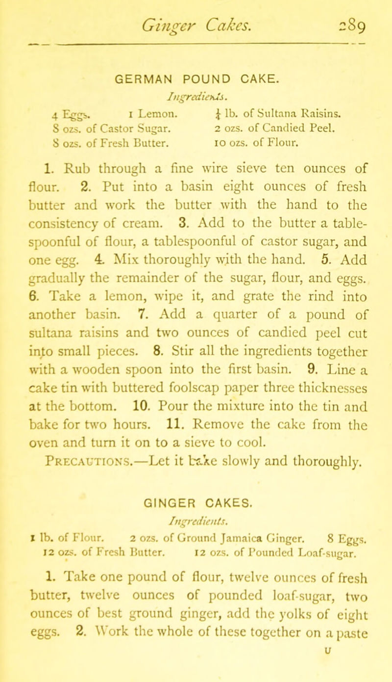 Ginger Cakes. 2 89 GERMAN POUND CAKE. Ingredients. 4 Eggs. 1 Lemon. 1 lb. of Sultana Raisins. 5 ozs. of Castor Sugar. 2 ozs. of Candied Peel. S ozs. of Fresh Butter. 10 ozs. of Flour. 1. Rub through a fine wire sieve ten ounces of flour. 2. Put into a basin eight ounces of fresh butter and work the butter with the hand to the consistency of cream. 3. Add to the butter a table- spoonful of flour, a tablespoonful of castor sugar, and one egg. 4. Mix thoroughly with the hand. 5. Add gradually the remainder of the sugar, flour, and eggs. 6. Take a lemon, wipe it, and grate the rind into another basin. 7. Add a quarter of a pound of sultana raisins and two ounces of candied peel cut into small pieces. 8. Stir all the ingredients together with a wooden spoon into the first basin. 9. Line a cake tin with buttered foolscap paper three thicknesses at the bottom. 10. Pour the mixture into the tin and bake for two hours. 11. Remove the cake from the oven and turn it on to a sieve to cool. Precautions.—Let it bake slowly and thoroughly. GINGER CAKES. Ingredients. 1 lb. of Flour. 2 ozs. of Ground Jamaica Ginger. 8 Eggs. 12 ozs. of Fresh Butter. 12 ozs. of Pounded Loaf-sugar. 1. Take one pound of flour, twelve ounces of fresh butter, twelve ounces of pounded loaf-sugar, two ounces of best ground ginger, add the yolks of eight eggs. 2. Work the whole of these together on a paste u