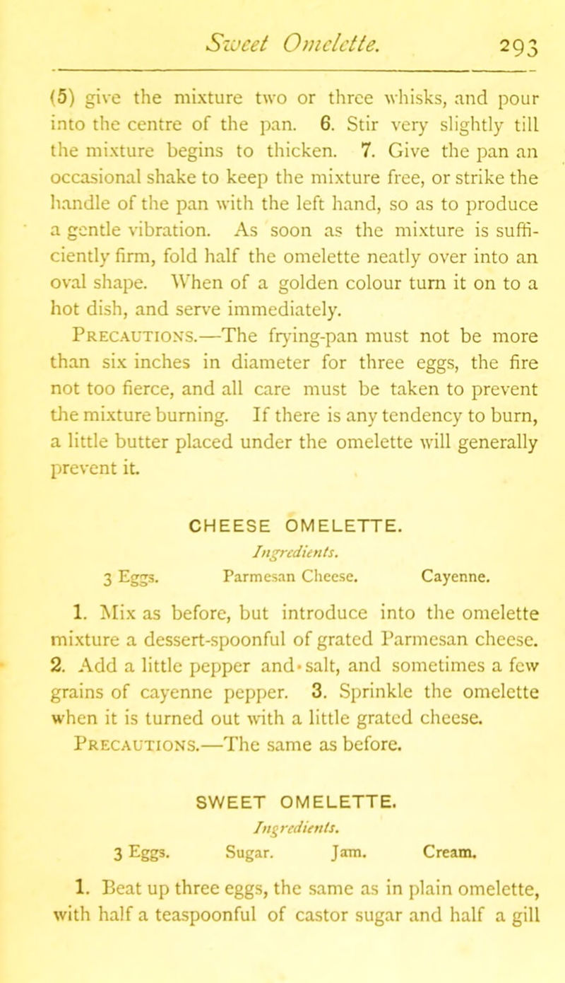 Sweet Omelette. (5) give the mixture two or three whisks, and pour into the centre of the pan. 6. Stir very slightly till the mixture begins to thicken. 7. Give the pan an occasional shake to keep the mixture free, or strike the handle of the pan with the left hand, so as to produce a gentle vibration. As soon as the mixture is suffi- ciently firm, fold half the omelette neatly over into an oval shape. When of a golden colour turn it on to a hot dish, and serve immediately. Precautions.—The frying-pan must not be more than six inches in diameter for three eggs, the fire not too fierce, and all care must be taken to prevent the mixture burning. If there is any tendency to burn, a little butter placed under the omelette will generally prevent it. CHEESE OMELETTE. Ingredients. 3 Eggs- Parmesan Cheese. Cayenne. 1. Mix as before, but introduce into the omelette mixture a dessert-spoonful of grated Parmesan cheese. 2. Add a little pepper and*salt, and sometimes a few grains of cayenne pepper. 3. Sprinkle the omelette when it is turned out with a little grated cheese. Precautions.—The same as before. SWEET OMELETTE. Ingredients. 3 Eggs- Sugar. Jam. Cream. 1. Beat up three eggs, the same as in plain omelette, with half a teaspoonful of castor sugar and half a gill