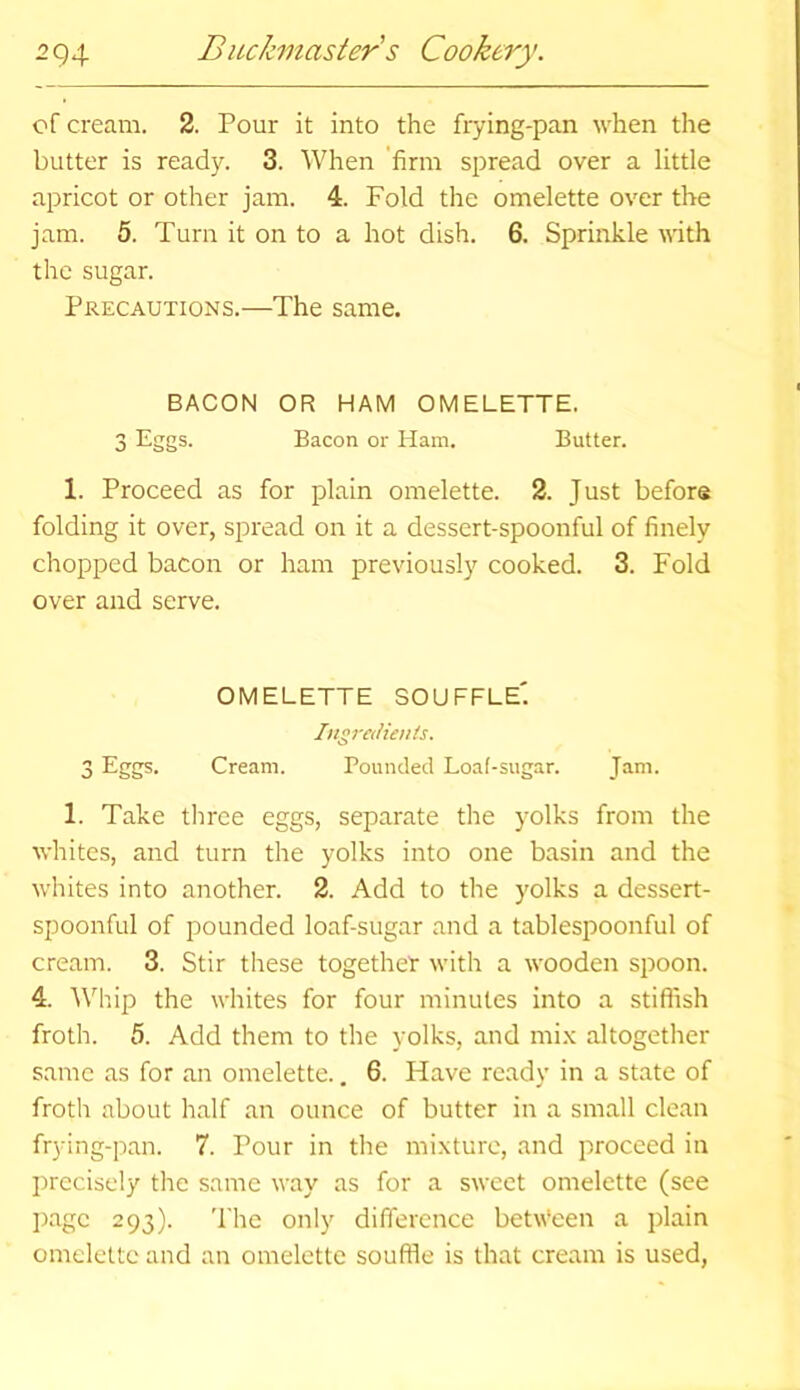 of cream. 2. Pour it into the frying-pan when the butter is ready. 3. When firm spread over a little apricot or other jam. 4. Fold the omelette over the jam. 5. Turn it on to a hot dish. 6. Sprinkle with the sugar. Precautions.—The same. BACON OR HAM OMELETTE. 3 Eggs. Bacon or Ham. Butter. 1. Proceed as for plain omelette. 2. Just before folding it over, spread on it a dessert-spoonful of finely chopped bacon or ham previously cooked. 3. Fold over and serve. OMELETTE SOUFFLE'. Ingredients. 3 EgSs- Cream. Pounded Loaf-sugar. Jam. 1. Take three eggs, separate the yolks from the whites, and turn the yolks into one basin and the whites into another. 2. Add to the yolks a dessert- spoonful of pounded loaf-sugar and a tablespoonful of cream. 3. Stir these together with a wooden spoon. 4. Whip the whites for four minutes into a stiffish froth. 5. Add them to the yolks, and mix altogether same as for an omelette.. 6. Have ready in a state of froth about half an ounce of butter in a small clean frying-pan. 7. Pour in the mixture, and proceed in precisely the same way as for a sweet omelette (see page 293). The only difference between a plain omelette and an omelette souffle is that cream is used,