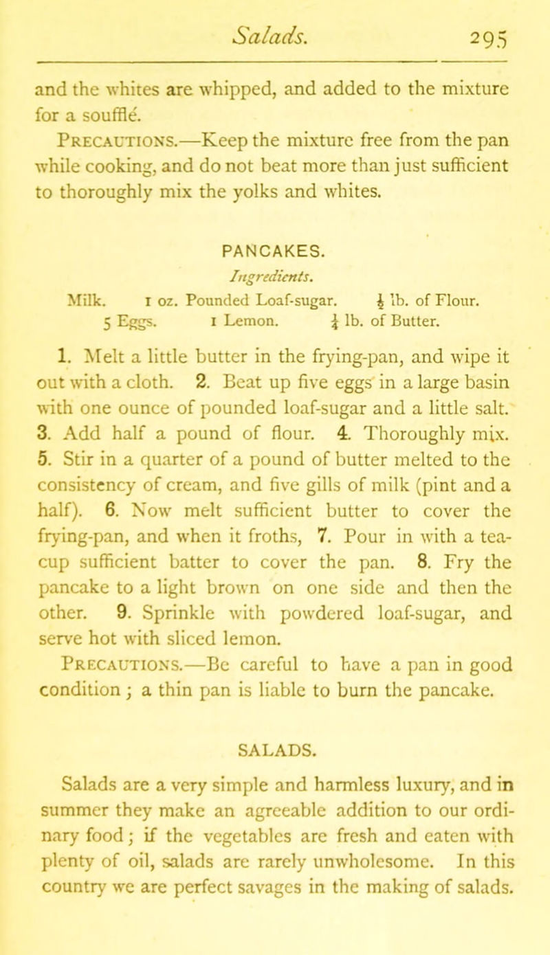 Salads. and the whites are whipped, and added to the mixture for a souffle. Precautions.—Keep the mixture free from the pan while cooking, and do not beat more than just sufficient to thoroughly mix the yolks and whites. PANCAKES. Ingredients. Milk. r oz. Pounded Loaf-sugar. ^ lb. of Flour. 5 Eggs. 1 Lemon. \ lb. of Butter. 1. Melt a little butter in the frying-pan, and wipe it out with a cloth. 2. Beat up five eggs in a large basin with one ounce of pounded loaf-sugar and a little salt. 3. Add half a pound of flour. 4. Thoroughly mix. 5. Stir in a quarter of a pound of butter melted to the consistency of cream, and five gills of milk (pint and a half). 6. Now melt sufficient butter to cover the frying-pan, and when it froths, 7. Pour in with a tea- cup sufficient batter to cover the pan. 8. Fry the pancake to a light brown on one side and then the other. 9. Sprinkle with powdered loaf-sugar, and serve hot with sliced lemon. Precautions.—Be careful to have a pan in good condition; a thin pan is liable to burn the pancake. SALADS. Salads are a very simple and harmless luxury, and in summer they make an agreeable addition to our ordi- nary food; if the vegetables are fresh and eaten writh plenty of oil, salads are rarely unwholesome. In this country we are perfect savages in the making of salads.