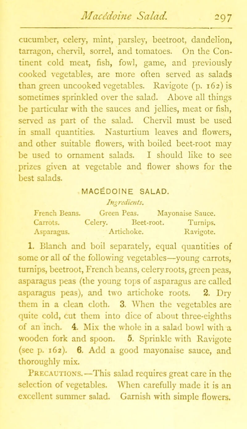 Macc'doinc Salad. -97 cucumber, celery, mint, parsley, beetroot, dandelion, tarragon, chervil, sorrel, and tomatoes. On the Con- tinent cold meat, fish, fowl, game, and previously cooked vegetables, are more often served as salads than green uncooked vegetables. Ravigote (p. 162) is sometimes sprinkled over the salad. Above all things be particular with the sauces and jellies, meat or fish, served as part of the salad. Chervil must be used in small quantities. Nasturtium leaves and flowers, and other suitable flowers, with boiled beet-root may be used to ornament salads. I should like to see prizes given at vegetable and flower shows for the best salads. MACEDOINE SALAD. Ingredients. French Beans. Green Peas. Mayonaise Sauce. Carrots. Celery. Beet-root. Turnips. Asparagus. Artichoke. Ravigote. 1. Blanch and boil separately, equal quantities of some or all of the following vegetables—young carrots, turnips, beetroot, French beans, celery roots, green peas, asparagus peas (the young tops of asparagus are called asparagus peas), and two artichoke roots. 2. Dry them in a clean cloth. 3. When the vegetables are quite cold, cut them into dice of about three-eighths of an inch. 4. Mix the whole in a salad bowl with a wooden fork and spoon. 5. Sprinkle with Ravigote (see p. 162). 6. Add a good mayonaise sauce, and thoroughly mix. Precautions.—This salad requires great care in the selection of vegetables. When carefully made it is an excellent summer salad. Garnish with simple flowers.