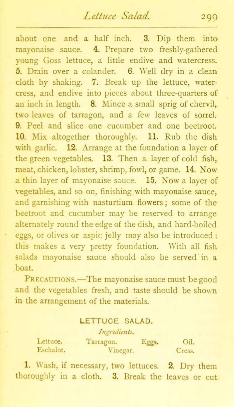 Lettuce Salad. about one and a half inch. 3. Dip them into mayonaise sauce. 4. Prepare two freshly-gathered young Goss lettuce, a little endive and watercress. 5. Drain over a colander. 6. Well dry in a clean cloth by shaking. 7. Break up the lettuce, water- cress, and endive into pieces about three-quarters of an inch in length. 8. Mince a small sprig of chervil, two leaves of tarragon, and a few leaves of sorrel. 9. Peel and slice one cucumber and one beetroot. 10. Mix altogether thoroughly. 11. Rub the dish with garlic. 12. Arrange at the foundation a layer of the green vegetables. 13. Then a layer of cold fish, meat, chicken, lobster, shrimp, fowl, or game. 14. Now a thin layer of mayonaise sauce. 15. Now a layer of vegetables, and so on, finishing with mayonaise sauce, and garnishing with nasturtium flowers; some of the beetroot and cucumber may be reserved to arrange alternately round the edge of the dish, and hard-boiled eggs, or olives or aspic jelly may also be introduced : this makes a very pretty foundation. With all fish salads mayonaise sauce should also be served in a boat. Precautions.—The mayonaise sauce must be good and the vegetables fresh, and taste should be shown in the arrangement of the materials. 1. Wash, if necessary, two lettuces. 2. Dry them thoroughly in a cloth. 3. Break the leaves or cut Lettuce. Eschalot. LETTUCE SALAD. Ingredients. Tarragon. Eggs. Vinegar. C ress. Oil.