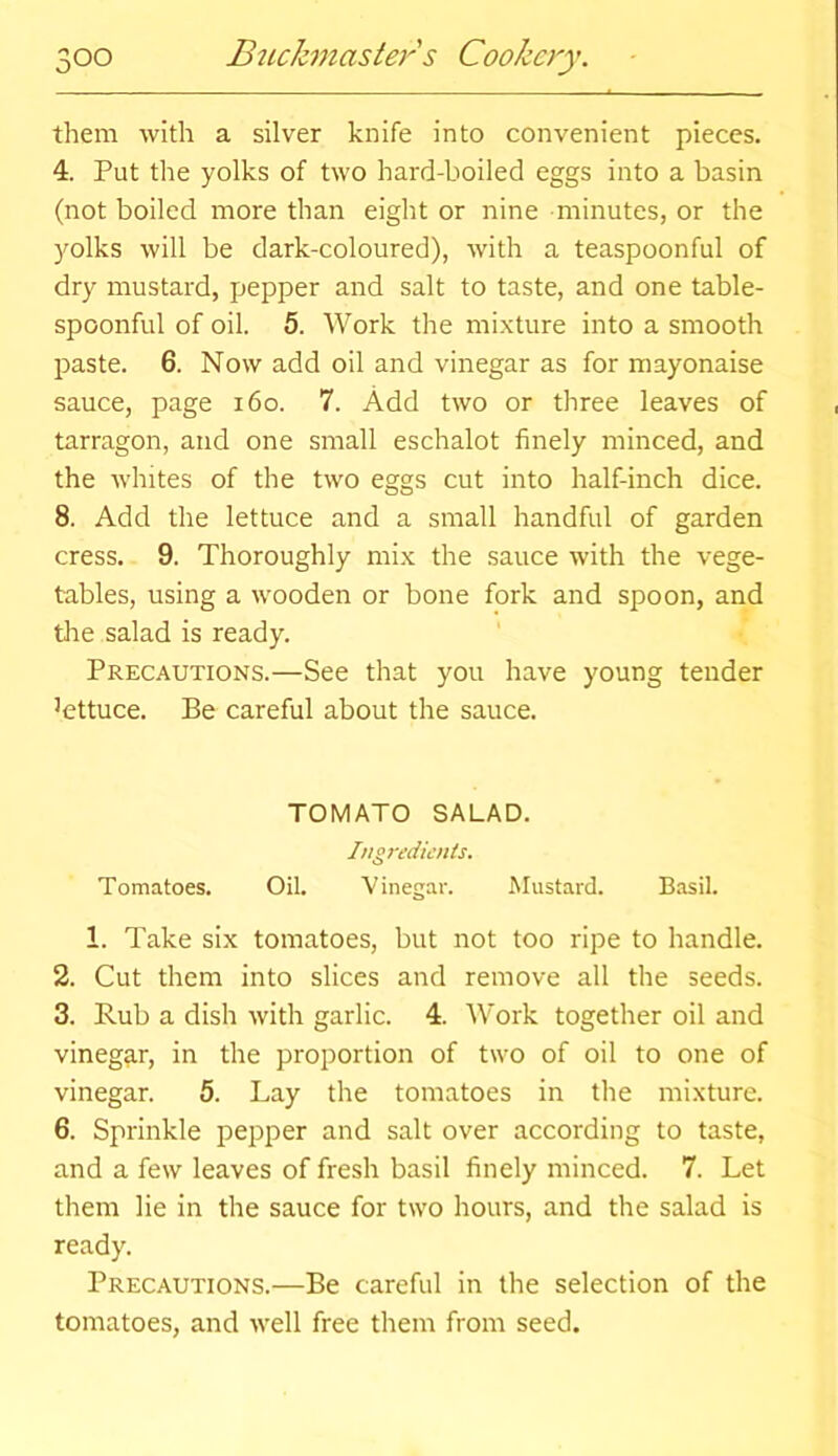 them with a silver knife into convenient pieces. 4. Put the yolks of two hard-boiled eggs into a basin (not boiled more than eight or nine minutes, or the yolks will be dark-coloured), with a teaspoonful of dry mustard, pepper and salt to taste, and one table- spoonful of oil. 5. Work the mixture into a smooth paste. 6. Now add oil and vinegar as for mayonaise sauce, page 160. 7. Add two or three leaves of tarragon, and one small eschalot finely minced, and the whites of the two eggs cut into half-inch dice. 8. Add the lettuce and a small handful of garden cress. 9. Thoroughly mix the sauce with the vege- tables, using a wooden or bone fork and spoon, and the salad is ready. Precautions.—See that you have young tender Attuce. Be careful about the sauce. TOMATO SALAD. Ingredients. Tomatoes. Oil. Vinegar. Mustard. Basil. 1. Take six tomatoes, but not too ripe to handle. 2. Cut them into slices and remove all the seeds. 3. Rub a dish with garlic. 4. Work together oil and vinegar, in the proportion of two of oil to one of vinegar. 5. Lay the tomatoes in the mixture. 6. Sprinkle pepper and salt over according to taste, and a few leaves of fresh basil finely minced. 7. Let them lie in the sauce for two hours, and the salad is ready. Precautions.—Be careful in the selection of the tomatoes, and well free them from seed.