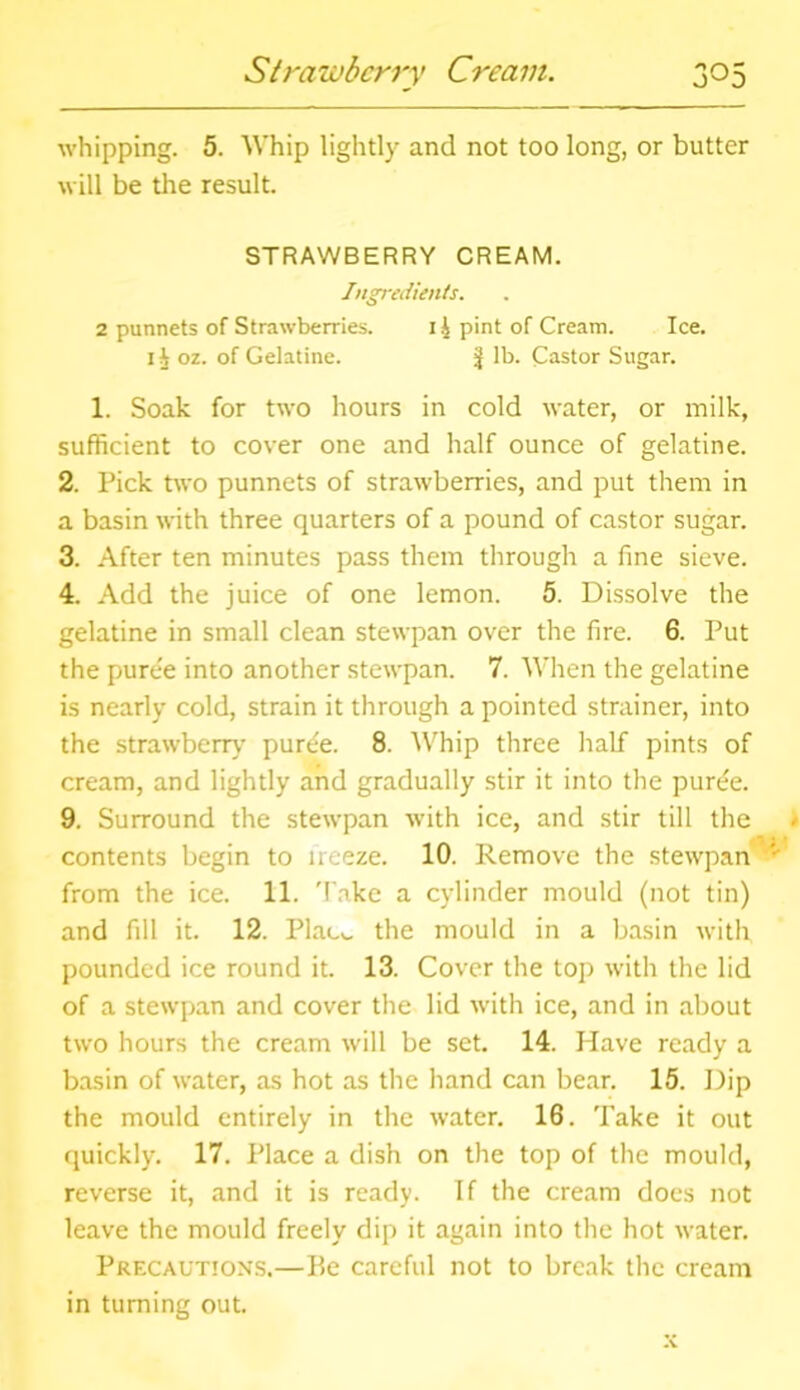 whipping. 5. Whip lightly and not too long, or butter will be the result. STRAWBERRY CREAM. Ingredients. 2 punnets of Strawberries. i£ pint of Cream. Ice. 1^ oz. of Gelatine. J lb. Castor Sugar. 1. Soak for two hours in cold water, or milk, sufficient to cover one and half ounce of gelatine. 2. Pick two punnets of strawberries, and put them in a basin with three quarters of a pound of castor sugar. 3. After ten minutes pass them through a fine sieve. 4. Add the juice of one lemon. 5. Dissolve the gelatine in small clean stewpan over the fire. 6. Put the puree into another stewpan. 7. When the gelatine is nearly cold, strain it through a pointed strainer, into the strawberry purtie. 8. Whip three half pints of cream, and lightly and gradually stir it into the puree. 9. Surround the stewpan with ice, and stir till the contents begin to freeze. 10. Remove the stewpan ' from the ice. 11. Take a cylinder mould (not tin) and fill it. 12. Plac^. the mould in a basin with pounded ice round it. 13. Cover the top with the lid of a stewpan and cover the lid with ice, and in about two hours the cream will be set. 14. Have ready a basin of water, as hot as the hand can bear. 15. Dip the mould entirely in the water. 16. Take it out quickly. 17. Place a dish on the top of the mould, reverse it, and it is ready. If the cream does not leave the mould freely dip it again into the hot water. Precautions.—Be careful not to break the cream in turning out.