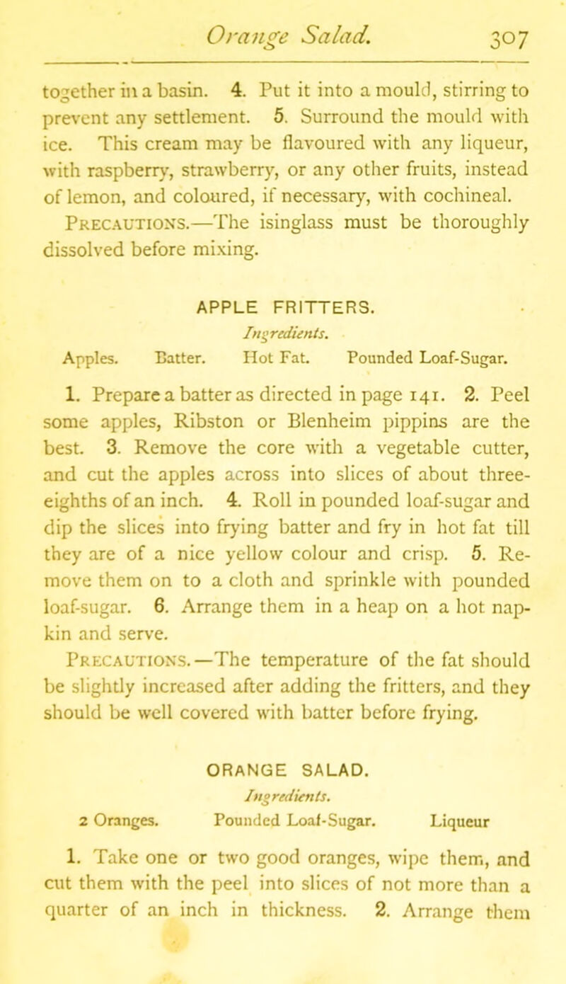 o together in a basin. 4. Put it into a mould, stirring to prevent any settlement. 5. Surround the mould with ice. This cream may be flavoured with any liqueur, with raspberry, strawberry, or any other fruits, instead of lemon, and coloured, if necessary, with cochineal. Precautions.—The isinglass must be thoroughly dissolved before mixing. APPLE FRITTERS. Ingredients. Apples. Batter. Hot Fat. Pounded Loaf-Sugar. 1. Prepare a batter as directed in page 141. 2. Peel some apples, Ribston or Blenheim pippins are the best. 3. Remove the core with a vegetable cutter, and cut the apples across into slices of about three- eighths of an inch. 4. Roll in pounded loaf-sugar and dip the slices into frying batter and fry in hot fat till they are of a nice yellow colour and crisp. 5. Re- move them on to a cloth and sprinkle with pounded loaf-sugar. 6. Arrange them in a heap on a hot nap- kin and serve. Precautions.—The temperature of the fat should be slightly increased after adding the fritters, and they should be well covered with batter before frying. ORANGE SALAD. Ingredients. 2 Oranges. Pounded Loaf-Sugar. Liqueur 1. Take one or two good oranges, wipe them, and cut them with the peel into slices of not more than a quarter of an inch in thickness. 2. Arrange them