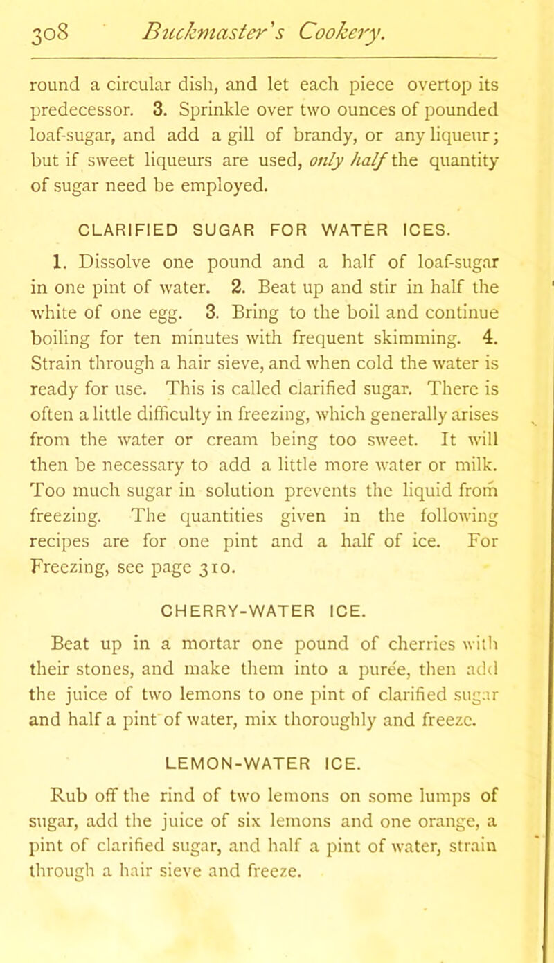 round a circular dish, and let each piece overtop its predecessor. 3. Sprinkle over two ounces of pounded loaf-sugar, and add a gill of brandy, or any liqueur; but if sweet liqueurs are used, only half the quantity of sugar need be employed. CLARIFIED SUGAR FOR WATER ICES. X. Dissolve one pound and a half of loaf-sugar in one pint of water. 2. Beat up and stir in half the white of one egg. 3. Bring to the boil and continue boiling for ten minutes with frequent skimming. 4. Strain through a hair sieve, and when cold the water is ready for use. This is called clarified sugar. There is often a little difficulty in freezing, which generally arises from the water or cream being too sweet. It will then be necessary to add a little more water or milk. Too much sugar in solution prevents the liquid from freezing. The quantities given in the following recipes are for one pint and a half of ice. For Freezing, see page 310. CHERRY-WATER ICE. Beat up in a mortar one pound of cherries with their stones, and make them into a pure'e, then add the juice of two lemons to one pint of clarified sugar and half a pint of water, mix thoroughly and freeze. LEMON-WATER ICE. Rub off the rind of two lemons on some lumps of sugar, add the juice of six lemons and one orange, a pint of clarified sugar, and half a pint of water, strain through a hair sieve and freeze.