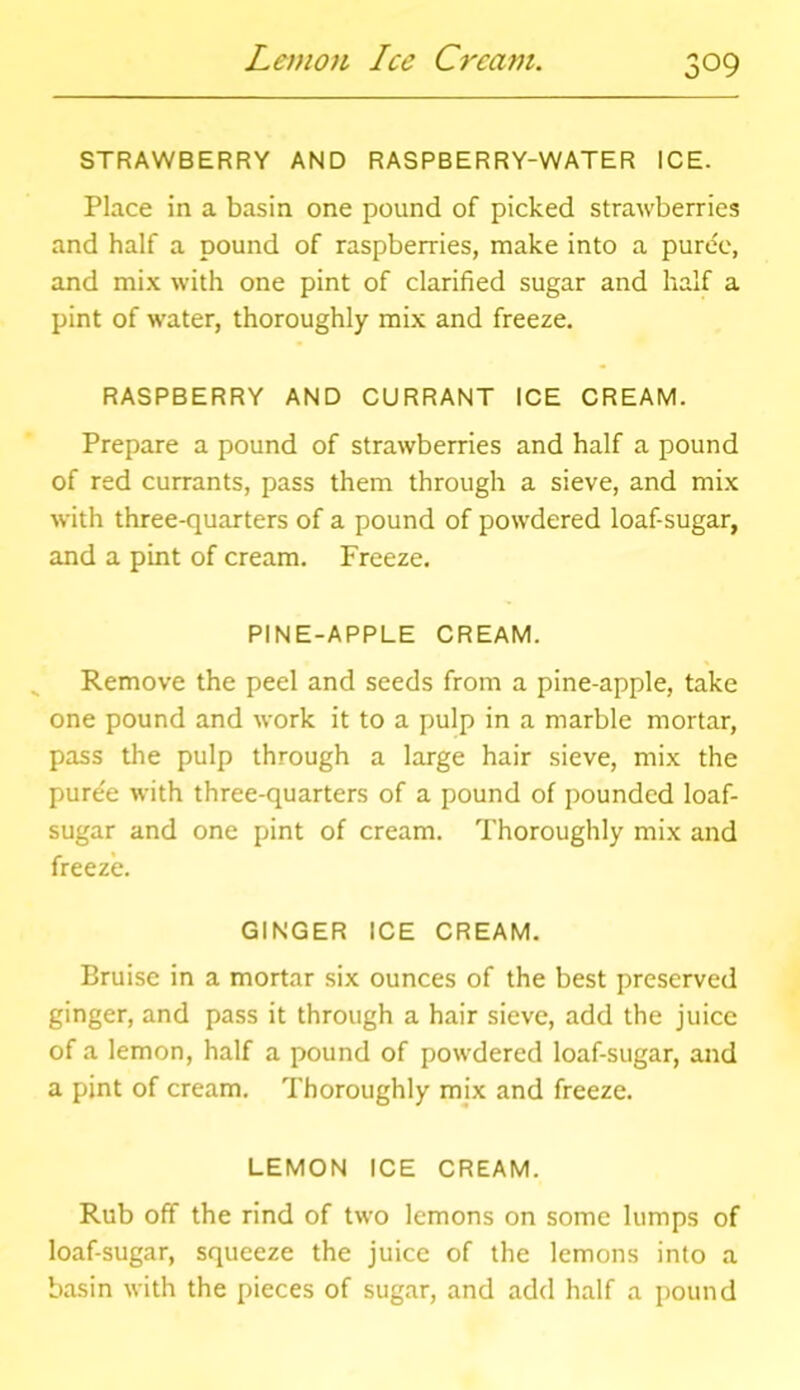 Lemon Ice Cream. STRAWBERRY AND RASPBERRY-WATER ICE. Place in a basin one pound of picked strawberries and half a pound of raspberries, make into a puree, and mix with one pint of clarified sugar and half a pint of water, thoroughly mix and freeze. RASPBERRY AND CURRANT ICE CREAM. Prepare a pound of strawberries and half a pound of red currants, pass them through a sieve, and mix with three-quarters of a pound of powdered loaf-sugar, and a pint of cream. Freeze. PINE-APPLE CREAM. Remove the peel and seeds from a pine-apple, take one pound and work it to a pulp in a marble mortar, pass the pulp through a large hair sieve, mix the puree with three-quarters of a pound of pounded loaf- sugar and one pint of cream. Thoroughly mix and freeze. GINGER ICE CREAM. Bruise in a mortar six ounces of the best preserved ginger, and pass it through a hair sieve, add the juice of a lemon, half a pound of powdered loaf-sugar, and a pint of cream. Thoroughly mix and freeze. LEMON ICE CREAM. Rub off the rind of two lemons on some lumps of loaf-sugar, squeeze the juice of the lemons into a basin with the pieces of sugar, and add half a pound