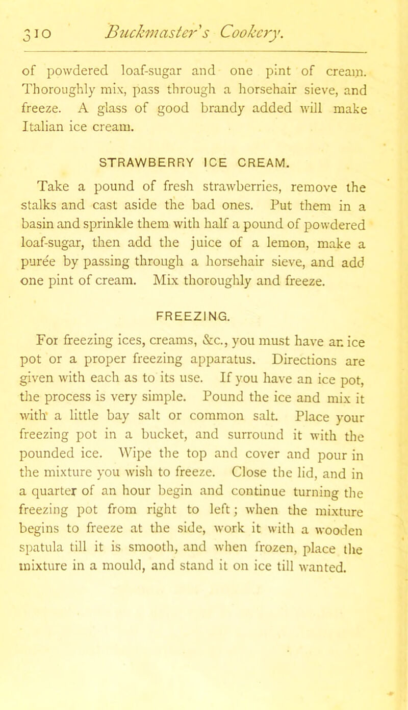 of powdered loaf-sugar and one pint of cream. Thoroughly mix, pass through a horsehair sieve, and freeze. A glass of good brandy added will make Italian ice cream. STRAWBERRY ICE CREAM. Take a pound of fresh strawberries, remove the stalks and cast aside the bad ones. Put them in a basin and sprinkle them with half a pound of powdered loaf-sugar, then add the juice of a lemon, make a pure'e by passing through a horsehair sieve, and add one pint of cream. Mix thoroughly and freeze. FREEZING. For freezing ices, creams, &c., you must have ar. ice pot or a proper freezing apparatus. Directions are given with each as to its use. If you have an ice pot, the process is very simple. Pound the ice and mix it with’ a little bay salt or common salt. Place your freezing pot in a bucket, and surround it with the pounded ice. Wipe the top and cover and pour in the mixture you wish to freeze. Close the lid, and in a quarter of an hour begin and continue turning the freezing pot from right to left; when the mixture begins to freeze at the side, work it with a wooden spatula till it is smooth, and when frozen, place the mixture in a mould, and stand it on ice till wanted.