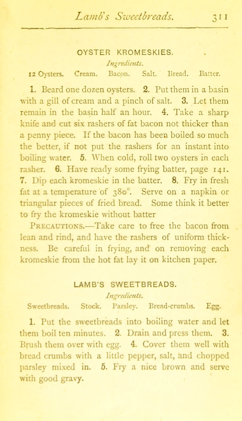 Lamb's Sweetbreads. 3” OYSTER KROMESKIES. Ingredients. 12 Oysters. Cream. Bacon. Salt. Bread. Batter. 1. Beard one dozen oysters. 2. Put them in a basin with a gill of cream and a pinch of salt. 3. Let them remain in the basin half an hour. 4. Take a sharp knife and cut six rashers of fat bacon not thicker than a penny piece. If the bacon has been boiled so much the better, if not put the rashers for an instant into boiling water. 5. When cold, roll two oysters in each rasher. 6. Have ready some frying batter, page 141. 7. Dip each kromeskie in the batter. 8. Fry in fresh fat at a temperature of 380°. Serve on a napkin or triangular pieces of fried bread. Some think it better to fry the kromeskie without batter Precautions.—Take care to free the bacon from lean and rind, and have the rashers of uniform thick- ness. Be careful in frying, and on removing each kromeskie from the hot fat lay it on kitchen paper. LAMB'S SWEETBREADS. Ingredients. Sweetbreads. Stock. Parsley. Bread-crumbs. Egg. 1. Put the sweetbreads into boiling water and let them boil ten minutes. 2. Drain and press them. 3. Brush them over with egg. 4. Cover them well with bread crumbs with a little pepper, salt, and chopped parsley mixed in. 5. Fry a nice brown and serve with good gravy.