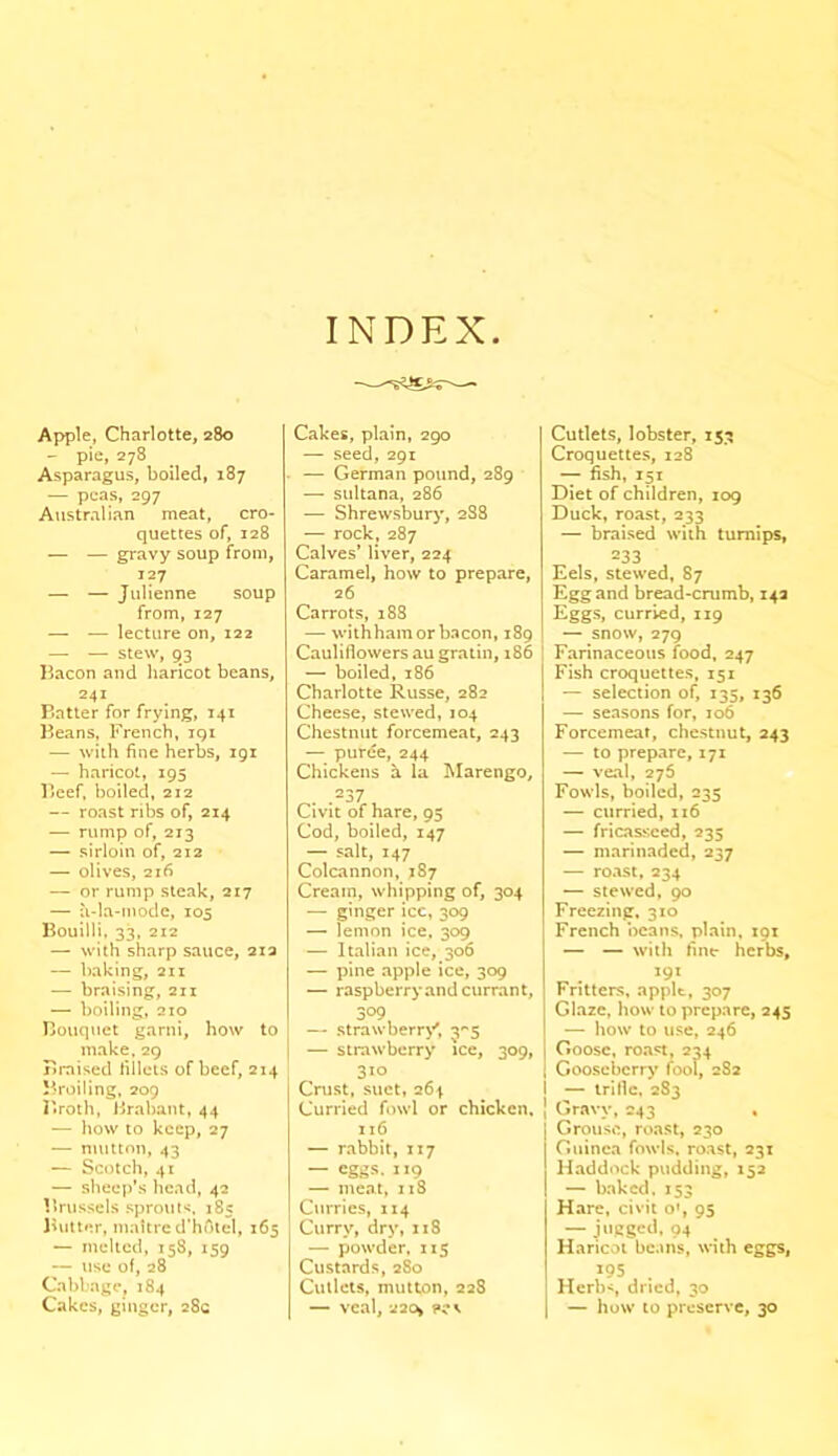 INDEX Apple, Charlotte, 280 — pie, 278 Asparagus, boiled, 187 — peas, 297 Australian meat, cro- quettes of, 128 — — gravy soup from, 127 — — Julienne soup from, 127 — — lecture on, 122 — — stew, 93 Bacon and haricot beans, 241 Batter for frying, 141 Beans, French, igi — with fine herbs, 191 — haricot, 195 Beef, boiled, 212 — roast ribs of, 214 — rump of, 213 — sirloin of, 212 — olives, 216 — or rump steak, 217 — a-la-mode, 105 Bouilli, 33, 212 — with sharp sauce, 212 — baking, 211 — braising, 211 — boiling, 210 Bouquet garni, how to make, 29 Braised fillets of beef, 214 Broiling, 209 Broth, Brabant, 44 — how to keep, 27 — mutton, 43 — Scotch, 41 — sheep’s head, 42 Brussels sprouts, 185 Butter, maitre d’hotel, 165 — melted, 158, 159 — use of, 28 Cabbage, 184 Cakes, ginger, 28c Cakes, plain, 290 — seed, 291 — German pound, 289 — sultana, 286 — Shrewsbury, 2S8 — rock, 287 Calves’ liver, 224 Caramel, how to prepare, 26 Carrots, 188 — withham or bacon, 189 Cauliflowers au gratin, 186 — boiled, 186 Charlotte Russe, 282 Cheese, stewed, 104 Chestnut forcemeat, 243 — puree, 244 Chickens a la Marengo, . .237 Civit of hare, 95 Cod, boiled, 147 — salt, 147 Colcannon, 187 Cream, whipping of, 304 — ginger ice, 309 — lemon ice. 309 — Italian ice, 306 — pine apple ice, 309 — raspberry and currant, 309, — strawberry', 35 — strawberry ice, 309, 310 Crust, suet, 264 Curried fowl or chicken. 116 — rabbit, 117 — eggs- IX9 — meat, 118 Curries, 114 Curry, dry, 118 — powder, 115 Custards, 2S0 Cutlets, mutton, 228 — veal, 22o> pcs Cutlets, lobster, 153 Croquettes, 128 — fish, 151 Diet of children, 109 Duck, roast, 233 — braised with turnips, 233 Eels, stewed, 87 Egg and bread-crumb, 142 Eggs, curried, 119 — snow, 279 I Farinaceous food, 247 Fish croquettes, 151 — selection of, 135, 136 — seasons for, 106 Forcemeat, chestnut, 243 — to prepare, 171 — veal, 275 Fowls, boiled, 235 — curried, 116 — fricasseed, 235 — marinaded, 237 — roast, 234 — stewed, 90 Freezing, 310 French beans, plain, 191 — — with fine herbs, 191 Fritters, apple, 307 Glaze, how to prepare, 245 — how to use, 246 Goose, roast, 234 Gooseberry fool, 282 1 — trifle, 283 J Gravy, 243 , Grouse, roast, 230 Guinea fowls, roast, 231 Haddock pudding, 152 — baked. 153 Hare, civit o’, 95 — jugged, 94 Haricot beans, with eggs, *95 . Herbs dried, 30 — how to preserve, 30