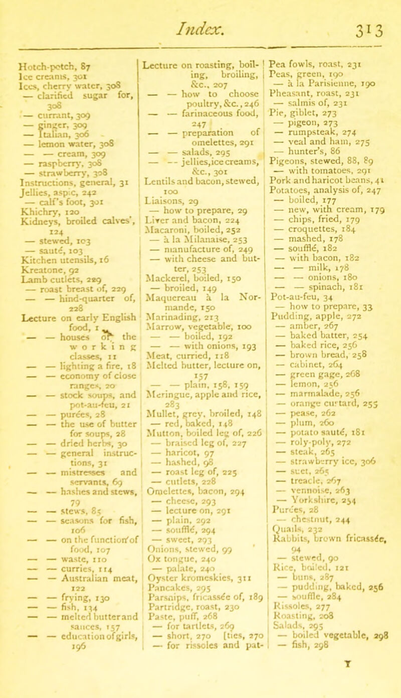 Hotch-potch, 87 lee crearns, 301 lees, cherry water, 30S — clarified sugar for, 308 — currant, 309 — cinder, 309 — Italian, 306 — lemon water, 308 — — cream, 309 — raspberry, 308 — strawberry, 308 Instructions, general, 31 Jellies, aspic, 242 — calf’s foot, 301 Khichry, 120 Kidneys, broiled calves’, 124 — stewed, 103 — saute, 103 Kitchen utensils, 16 Kreatone, 92 Lamb cutlets, 229 — roast breast of, 229 — — hind-quarter of, 228 Lecture on early English food, x ^ — — houses or the working classes, ix — — lighting a fire, 18 — — economy of close ranges, 20 — — stock soups, and pot-au-feu, 21 — — purees, 28 — — the use of butter for soups, 28 — — dried herbs, 30 — — general instruc- tions, 31 — — mistresses and servants, 69 — — hashes and stews, 79 — — stews, 85 — — seasons for fish, xo6 — — on the functioifof food, X07 — — waste, xio — — curries, 114 — — Australian meat, 122 — — frying, 130 — — fish, 134 — — melted hutterand sauces, 157 — — education ofgirls, 196 Lecture on roasting, boil- ! ing, broiling, | &c., 207 — — how to choose poultry, & c., 246 — — farinaceous food, 247 • r — — preparation ot omelettes, 291 — — salads, 295 — -- jellies,ice creams, &c., 301 Lentils and bacon, stewed, 100 Liaisons, 29 — how to prepare, 29 Liver and bacon, 224 Macaroni, boiled, 252 — a la Milanaise, 253 — manufacture of, 249 — with cheese and but- ter, 253 Mackerel, boiled, 150 — broiled, 149 Maqucrcau h la Nor- mande, 150 Marinading, 213 Marrow, vegetable, 100 — — boiled, 192 — — with onions, 193 Meat, curried, 118 Melted butter, lecture on, x£7 — — plain, 158, 159 Meringue, apple and rice, 283 Mullet, grey, broiled, 148 — red, oaked, 148 Mutton, boiled leg of, 226 — braised leg of, 227 — haricot, 97 — hashed, 98 — roast leg of, 225 — cutlets, 228 Omelettes, bacon, 294 — cheese, 293 — lecture on, 291 — plain, 292 I — souffld, 294 — sweet, 293 Onions, stewed, 99 Ox tongue, 240 i — palate, 240 Oyster kroincskies, 31 x Pancakes, 295 Parsnips, fricassee of, 189 Partridge, roast, 230 Paste, puff, 268 — for tartlets, 269 — short. 270 (tics, 270 , — for rissoles and pat- Pea fowls, roast, 231 Peas, green, 190 — a la Parisienne, 190 Pheasant, roast, 231 — salmis of, 231 Pic, giblct, 273 — pigeon, 273 — rumpsteak, 274 — veal and ham, 275 — hunter’s, 86 Pigeons, stewed, 88, 89 — with tomatoes, 291 Pork and haricot beans, 41 Potatoes, analysis of, 247 — boiled, 177 — new, with cream, T79 — chips, fried, 179 — croquettes, 184 — mashed, 178 — souffle, 182 — with bacon, 182 — — milk, 178 — — onions, 180 — — spinach, 181 Pot-au-feu, 34 — how to prepare, 33 Pudding, apple, 272 — amber, 267 — baked batter, 254 — baked rice, 256 — brown bread, 258 — cabinet, 264 — green gage, 268 — lemon, 236 — marmalade, 256 — orange curtard, 255 — pease, 262 — plum, 260 — potato saut<5, 181 — roly-poly, 272 — steak, 265 — strawberry icc, 306 — suet, 265 — treacle, 267 — vennoisc, 263 — Yorkshire, 234 Purees, 28 — chestnut, 244 Quails, 232 Rabbits, brown fricassee, — stewed, 90 Rice, boiled. X21 — buns, 287 | — pudding, baked, 256 I souffle, 284 Rissoles, 277 1 Roasting, 208 j Salads, 295 — boiled vegetable, 298 , — fish, 298 T