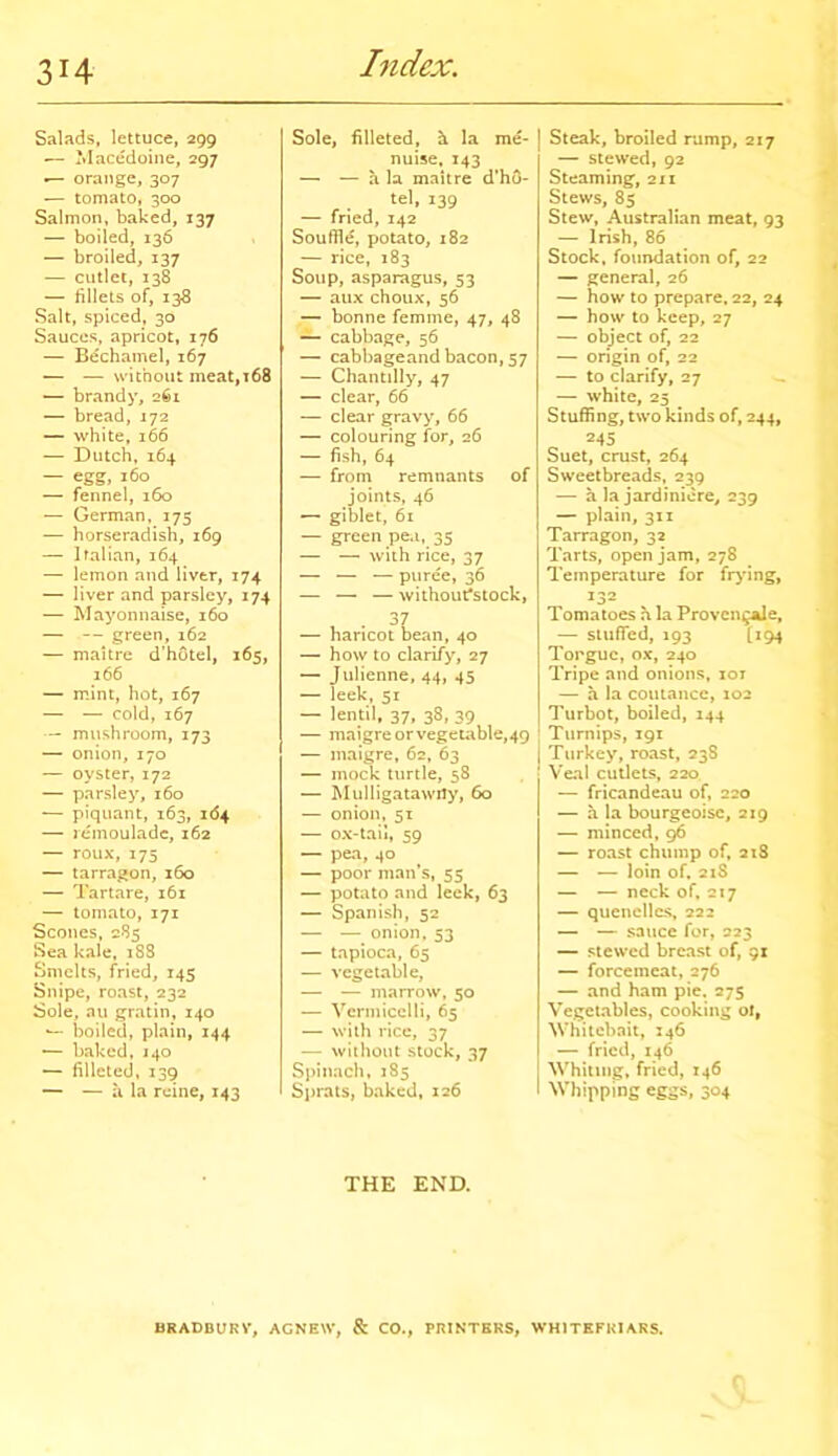 3H Salads, lettuce, 299 — Macedoine, 297 orange, 307 — tomato, 300 Salmon, baked, 137 — boiled, 136 — broiled, 137 — cutlet, 138 — fillets of, 138 Salt, spiced, 30 Sauces, apricot, 176 — Bechamel, 167 — — without meat,t68 — brandy, 261 — bread, 172 — white, 166 — Dutch, 164 — egg, 160 — fennel, 160 — German, 175 — horseradish, 169 — Italian, 164 — lemon and liver, 174 — liver and parsley, 174 — Mayonnaise, 160 — — green, 162 — maitre d’hotel, 165, 166 — mint, hot, 167 — — cold, 167 — mushroom, 173 — onion, 170 — oyster, 172 — parsley, 160 — piquant, 163, 164 — remoulade, 162 — roux,175 — tarragon, 160 — Tartare, 161 — tomato, 171 Scones, 285 Sea kale, 188 Smelts, fried, 145 Snipe, roast, 232 Sole, au gratin, 140 •— boiled, plain, 144 — baked, 140 — filleted, 139 — — a la roine, 143 Sole, filleted, h la me- nuise, 143 — — a la maitre d’ho- tel, 139 — fried, 142 Souffle, potato, 182 — rice, 183 Soup, asparagus, 53 — aux choux, 56 — bonne femme, 47, 48 — cabbage, 56 — cabbageand bacon, 57 — Chantilly, 47 — clear, 66 — clear gravy, 66 — colouring for, 26 — fish, 64 — from remnants of joints, 46 — giblet, 61 — green pea, 35 — — with rice, 37 — — — puree, 36 — — — withoufstock, — haricot bean, 40 — how to clarify, 27 — Julienne, 44, 45 — leek, 51 — lentil, 37, 38, 39 — maigre or vegetable,49 — maigre, 62, 63 — mock turtle, 58 — Mulligatawny, 60 — onion, 51 — ox-tail, 59 — pea, 40 — poor man’s, 55 — potato and leek, 63 — Spanish, 52 — — onion, 53 — tapioca, 65 — vegetable, — — marrow, 50 — Vermicelli, 65 — with rice, 37 — without stock, 37 Spinach, 185 Sprats, baked, 126 Steak, broiled rump, 217 — stewed, 92 Steaming, 211 Stews, 85 Stew, Australian meat, 93 — Irish, 86 Stock, foundation of, 22 — general, 26 — how to prepare. 22, 24 — how to keep, 27 — object of, 22 — origin of, 22 — to clarify, 27 — white, 25 Stuffing, two kinds of, 244, 245 Suet, crust, 264 Sweetbreads, 239 — a la jardiniere, 239 — plain, 311 Tarragon, 32 Tarts, open jam, 278 Temperature for frying, 132 Tomatoes a la Provence, — stuffed, 193 1194 Tongue, ox, 240 Tripe and onions, ior — a la coutance, 102 Turbot, boiled, 144 Turnips, 191 Turkey, roast, 23S Veal cutlets, 220 — fricandeau of, 220 — a la bourgeoisc, 219 — minced, 96 — roast chump of, 218 — — loin of. 21S — — neck of, 217 — quenelles, 222 — — sauce for, 223 — stewed breast of, 91 — forcemeat, 276 — and ham pie, 275 Vegetables, cooking of, Whitebait, 146 — fried, 146 Whiting, fried, 146 Whipping eggs, 304 THE END. BRADBUKV, AGNEW, & CO., PRINTERS, WHITE FRIARS.