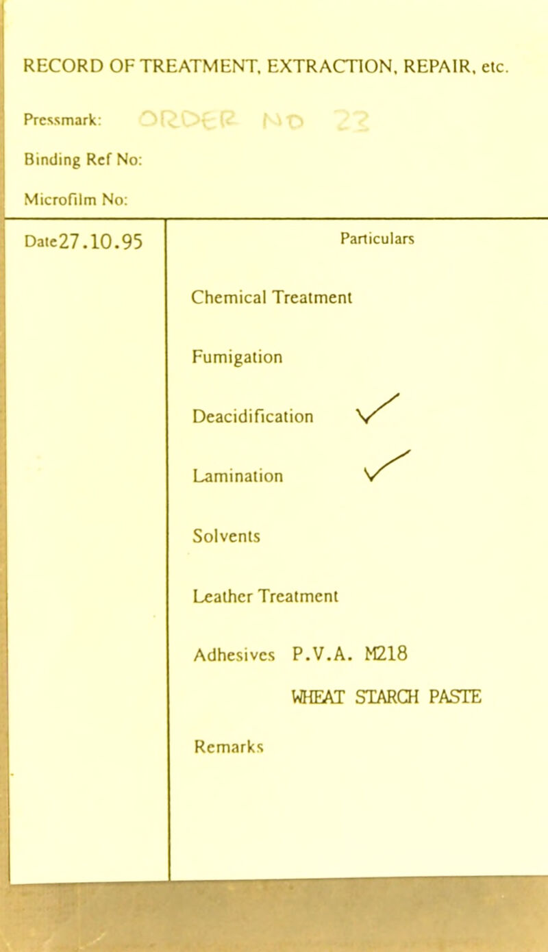 RECORD OF TREATMENT. EXTRACTION. REPAIR, etc. Pressmark: Binding Ref No: Microfilm No: Date27.10.95 Particulars Chemical Treatment Fumigation Deacidification Lamination 'S'' Solvents Leather Treatment Adhesives P.V.A. M218 WHEAT STARCH PASTE Remarks