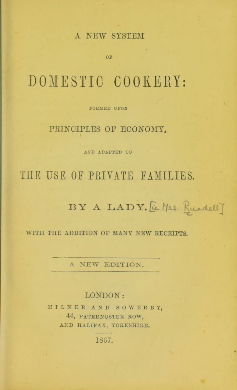 A NEW SYSTEM! OP DOMESTIC COOKERY: FORMED UPON PRINCIPLES OE ECONOMY, AND ADAPTED TO THE USE OF PRIVATE FAMILIES. BY A LADY.|lf(u X- -J WITH THE ADDITION OF MANY NEW RECEIPTS. A NEW EDITION. LONDON: MILNER AND S O W E R B Y, 44, PATERNOSTER ROW, AXD HALIFAX, YORKSHIRE. 1867.
