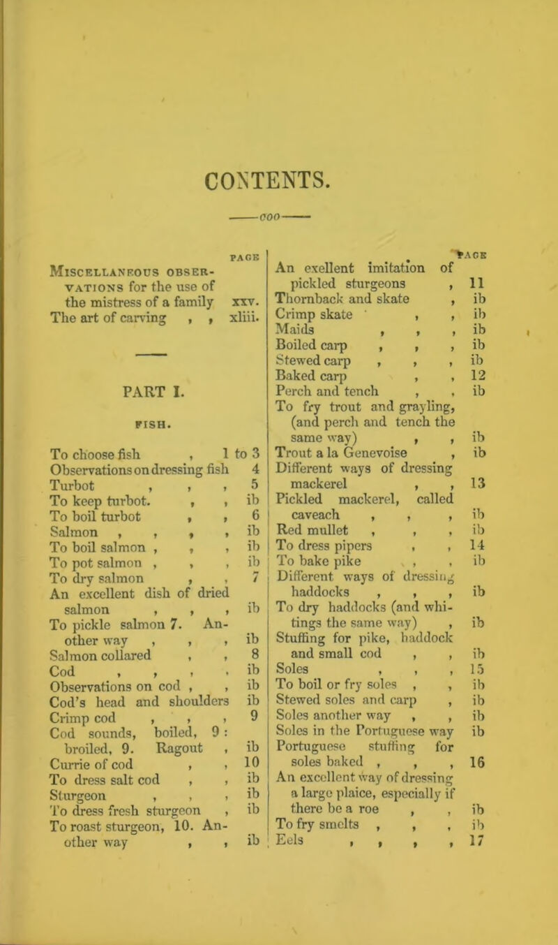 CONTENTS coo PAGE Miscellaneous obser- vations for the use of the mistress of a family xxv. The art of carving , , xliii. PISH. Observations on dressing fish 4 Turbot , , , 5 To keep turbot. , , ib To boil salmon , , , ib To pot salmon , , , ib To dry salmon , , 7 salmon , , , ib To pickle salmon 7. An- other way , , . ib Cod » , * . ib Crimp cod , , , 9 broiled, 9. Ragout , ib Currie of cod , . 10 To dress salt cod , , ib Sturgeon , , , ib other way , , ib An exellent imitation of pickled sturgeons , Thornback and skate , Crimp skate , , Baked carp , , To fry trout and grayling, (and percli and tench the Different ways of dressing mackerel , , Pickled mackerel, called To dress pipers , , Different ways of dressing To dry haddocks (and whi- Stuffing for pike, haddock Soles , , , Portuguese stuffing for soles baked , , , An excellent way of dressing a large plaice, especially if Eels >• • • PAGE 11 ib ib 12 13 14 15 16 17 *