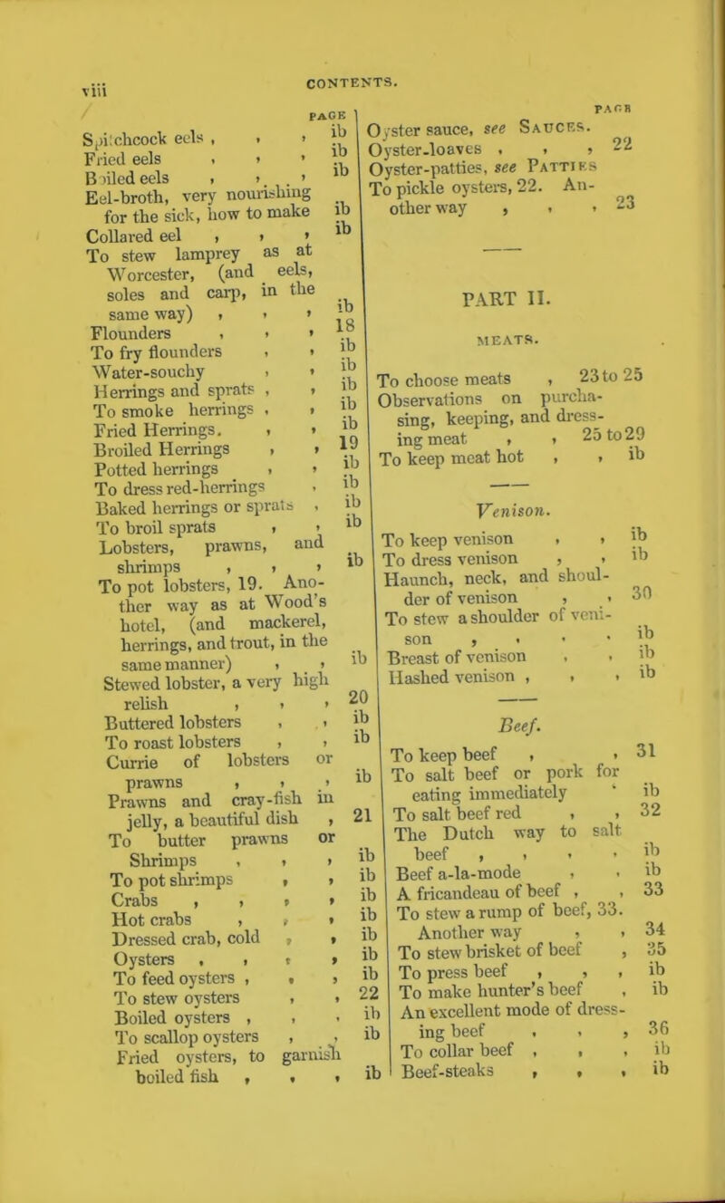 PAGE ib ib ib PA G B as at eels, in the SpiSchcock eels , , i Fried eels , i ’ B oiled eels , » > Eel-broth, very nourishing for the sick, how to make Collared eel , To stew lamprey Worcester, (and soles and carp same way) , Flounders , To fry flounders Water-souchy Herrings and sprats To smoke herrings Fried Herrings. Broiled Herrings Potted herrings To dress red-herrings Baked herrings or sprats To broil sprats , Lobsters, prawns, and shrimps , > > To pot lobsters, 19. _A.no- ther way as at Wood’s hotel, (and mackerel, herrings, and trout, in the same manner) , ? Stewed lobster, a very high relish , » > Buttered lobsters , . To roast lobsters , > Currie of lobsters 01 prawns , > > Prawns and cray-fish jelly, a beautiful dish , To butter prawns or Shrimps , To pot shrimps Crabs , , Hot crabs , Dressed crab, cold Oysters , , To feed oysters , To stew oysters Boiled oysters , To scallop oysters Fried oysters, to boiled fish , ib 18 ib ib ib ib ib 19 ib ib ib ib 22 Oyster sauce, see Sauces. Oyster-loaves , , » Oyster-patties, see Patties To pickle oysters, 22. An- other way , . • PART II. MEATS. To choose meats , 23to 25 Observations on purcha- sing, keeping, and dress- ing meat , To keep meat hot 25 to29 ib ib in garnish ib 20 ib ib ib 21 ib ib ib ib ib ib ib 22 ib ib ib Venison. To keep venison , i To dress venison , > Haunch, neck, and shoul- der of venison , . To stew a shoulder of veni- son , < Breast of venison , . Hashed venison , , ib ib 30 ib ib ib Beef. To keep beef , ■ To salt beef or pork for eating immediately To salt beef red , , The Dutch way to salt beef , . Beef a-la-mode , A fricandeau of beef , , To stew a rump of beef, 33. Another way • . To stew brisket of beef , To press beef , , , To make hunter’s beef An excellent mode of dress- ing beef . , , To collar beef , , , 31 ib 32 ib ib 33 34 35 ib ib 36 ib