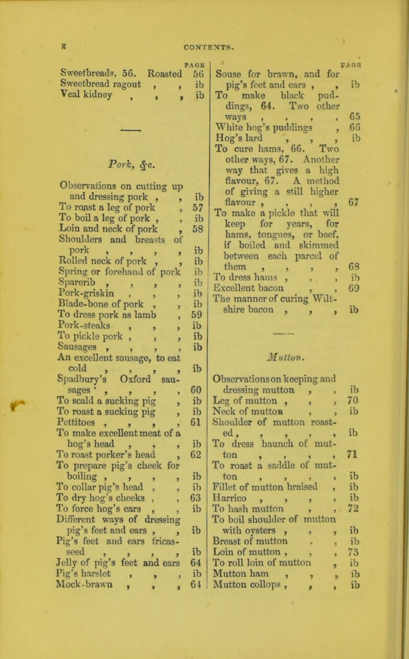 PACE Sweetbreads, 5G. Roasted 56 Sweetbread ragout , , ib Veal kidney , , » ib Pork, 4-c. Observations on cutting up and dressing pork , 9 ib To roast a leg of pork 9 57 To boil a leg of pork , 9 ib Loin and neck of pork 9 58 Shoulders and breasts of pork , , , 9 ib Rolled neck of pork , 9 ib Spring or forehand of pork ib Sparerib , , , 9 ib Pork-griskin , , 9 ib Blade-bone of pork , 9 ib To dress pork as lamb 9 59 Pork-steaks , , 9 ib To pickle poi-k , , 9 ib Sausages , , , 9 ib An excellent sausage, to eat cold , , , 9 ib Spadbury’s Oxford sau- sages ’ , , , 9 60 To scald a sucking pig 9 ib To roast a sucking pig 9 ib Pettitoes , , , 9 61 To make excellent meat of a hog’s head , , 9 ib To roast porker’s head 9 62 To prepare pig’s cheek for boiling , , , 9 ib To collar pig’s head , 9 ib To dry hog’s cheeks , 9 63 To force hog’s ears , 9 ib Different ways of dressing pig’s feet and ears , 9 ib Pig’s feet and ears fricas- seed , , , 9 ib Jelly of pig’s feet and ears 64 Pig’s harslet , , 9 ib Mock-brawn , , 9 64 VAon Souse for brawn, and for pig’s feet and ears , , ib To make black pud- dings, 64. Two other ways , , , , 65 White hog’s puddings , 66 Hog’s lard , , , ib To cure hams, 66. Two other ways, 67. Another way that gives a high flavour, 67. A method of giving a still higher flavour , , , ,67 To make a pickle that will keep for years, for hams, tongues, or beef, if boiled and skimmed between each parcel of them , , , , 68 To dress hams , , , ib Excellent bacon , , 69 The manner of curing Wilt- shire bacon , , , ib Mutton. Observations on keeping and dressing mutton , , ib Leg of mutton , , , 70 Neck of mutton , , ib Shoulder of mutton roast- ed, , , , , ib To dress haunch of mut- ton , , , ,71 To roast a saddle of mut- ton , , , > ib Fillet of mutton braised , ib Harrico , , , , ib To hash mutton , .72 To boil shoulder of mutton with oysters , , , ib Breast of mutton , , ib Loin of mutton , , ,73 To roll loin of mutton , ib Mutton ham , , , ib Mutton collops, , , ib