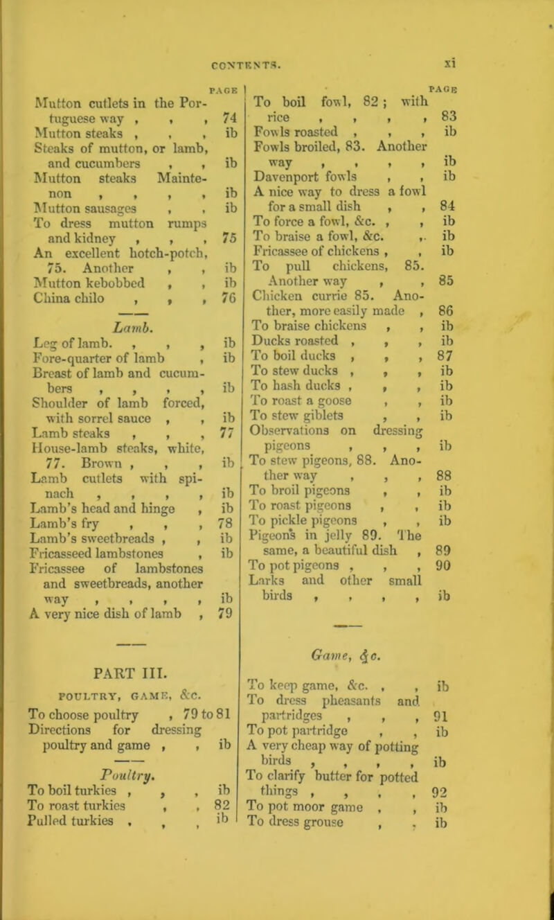 PAGE Mutton cutlets in the Por- tuguese way , * » 74 Mutton steaks , t * ib Steaks of mutton, or lamb, and cucumbers I * ib Mutton steaks Mainte- non , , * * ib Mutton sausages * • ib To dress mutton rumps and kidney , * » 75 An excellent hotch-potch, 75. Another 9 9 ib Mutton kebobbed 9 9 ib China chilo , t 9 76 Lamb. Leg of lamb. , 9 9 ib Fore-quarter of lamb , ib Breast of lamb and cucura- bers , , * 9 ib Shoulder of lamb forced, with sorrel sauce 9 9 ib Lamb steaks , 9 9 77 House-lamb steaks white, 77. Brown , 9 9 ib Lamb cutlets with spi- nach 9 t t t ib Lamb’s head and hinge , ib Lamb’s fry , , .78 Lamb’s sweetbreads , , ib Fricasseed lambstones , ib Fricassee of lambstones and sweetbreads, another way , , , , ib A very nice dish of lamb , 79 PART III. POULTRY, GAME, &C. To choose poultry , 79 to 81 Directions for dressing poultry and game , , ib Poultry. To boil turkies , , , ib To roast turkies , , 82 ib » PAGE To boil fowl, 82 ; with rice , , , i 83 Fowls roasted , , , ib Fowls broiled, 83. Another way , , , , ib Davenport fowls , , ib A nice way to dress a fowl for a small dish , , 84 To force a fowl, &c. , , ib To braise a fowl, &c. ,. ib Fricassee of chickens , , ib To pull chickens, 85. Another way , , 85 Chicken currie 85. Ano- ther, more easily made , 86 To braise chickens , , ib Ducks roasted , , , ib To boil ducks , , , 87 To stew ducks , , , ib To hash ducks , , , ib To roast a goose , , ib To stew giblets , , ib Observations on dressing pigeons , , , ib To stew pigeons, 88. Ano- ther way , , , 88 To broil pigeons , , ib To roast pigeons , , ib To pickle pigeons , , ib Pigeons in jelly 89. The same, a beautiful dish , 89 To pot pigeons , , , 90 Larks and other small birds , , , , ib Game, <^e. To keep game, &c. , , ib To dress pheasants and partridges , , 91 To pot partridge , , ib A very cheap way of potting birds , ib To clarify butter for potted things , , 92 To pot moor game , , ib