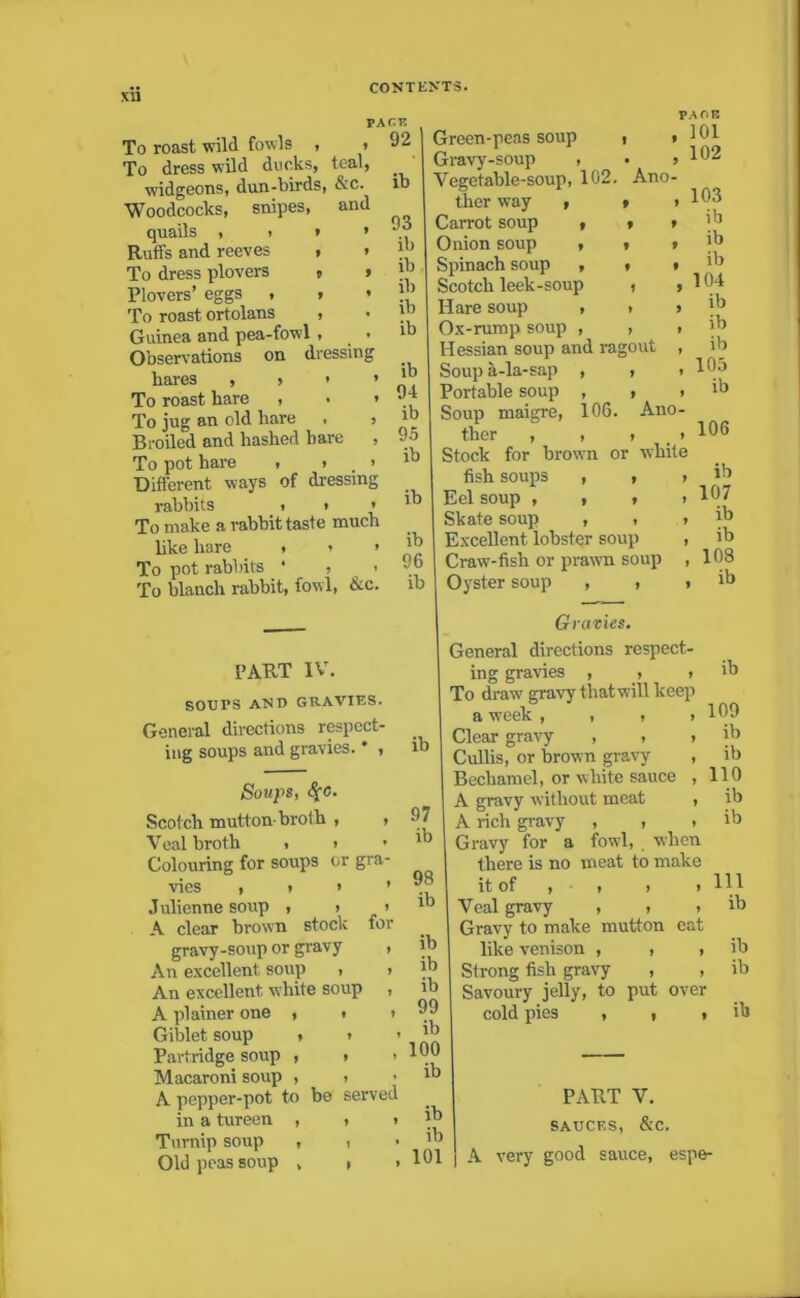 XU To roast wild fowls , To dress wild ducks, teal, widgeons, dun-birds, &c. Woodcocks, snipes, and quails , , * » Ruffs and reeves , » To dress plovers » » Plovers’ eggs , , * To roast ortolans , Guinea and pea-fowl, . Observations on dressing bares , » > > To roast bare , • » To jug an old hare , , Broiled and hashed have , To pot hare , , > Different ways of dressing rabbits t » » To make a rabbit taste much like hare , > > To pot rabbits • , < To blanch rabbit, fowl, &c. PACK , 92 ib 93 ib ib ib ib ib ib 94 ib 95 ib ib ib 96 ib • 9 Ano- » * f » » t • # 1 9 » 9 » Ano- > white PA OB 101 102 103 ib ib ib 104 ib ib ib 105 ib PART IV. SOUPS AND GRAVIES. General directions respect- ing soups and gravies. * , Soups, §c. Scotch mutton-broth , , Veal broth . > • Colouring for soups or gra- vies , i * ’ Julienne soup , > > A clear brown stock for gravy-soup or gravy , An excellent soup , > An excellent white soup , A plainer one , i > Giblet soup , » > Partridge soup , > > Macaroni soup , > A pepper-pot to be served in a tureen , , i Turnip soup , , Old peas soup » » . ib 97 ib 98 ib ib ib ib 99 ib 100 ib ib ib 101 Green-peas soup Gravy-soup , Vegetable-soup, 102. ther way , Cai-rot soup , Onion soup , Spinach soup , Scotch leek-soup , Hare soup , , Ox-rump soup , , Hessian soup and ragout Soup a-la-sap , , Portable soup , Soup maigre, 106. ther , , Stock for brown or fish soups , , Eel soup , , r Skate soup , , Excellent iobster soup Craw-fish or prawn soup Oyster soup , , , Gravies. General directions respect- ing gravies , , , To draw gravy thatwill keep a week , , , Clear gravy , , Cullis, or brown gravy Bechamel, or white sauce A gravy without meat A rich gravy , , Gravy for a fowl, when there is no meat to make it of , , > t Veal gravy , > . Gravy to make mutton eat like venison , , , Strong fish gravy , , Savoury jelly, to put over cold pies , , » 106 ib 107 ib ib 108 ib ib 109 ib ib 110 ib ib 111 ib ib ib ih PART V. SAUCES, &C. A very good sauce, espe-