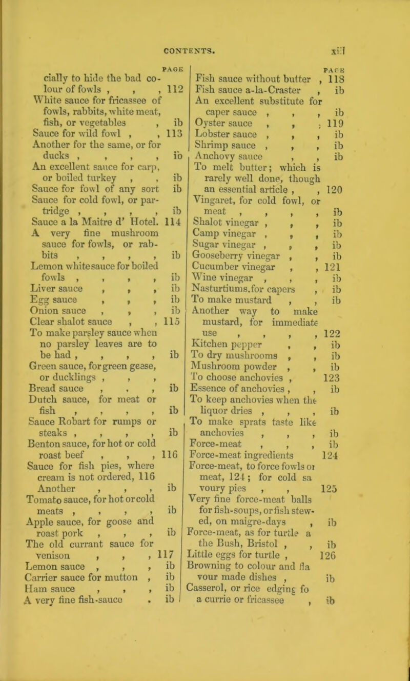 daily to hide the bad co- lour of fowls , , , 112 White sauce for fricassee of fowls, rabbits, white meat, fish, or vegetables , ib Sauce for wild fowl , ,113 Another for the same, or for ducks , , , , ib An excellent sauce for carp, or boiled turkey , , ib Sauce for fowl of any sort ib Sauce for cold fowl, or par- tridge , , , , ib Sauce a la Maitre d’ Hotel. 114 A very fine mushroom sauce for fowls, or rab- bits , , , , ib Lemon white sauce for boiled fowls , , , , ib Liver sauce , , , ib Egg sauce , , , ib Onion sauce , , , ib Clear shalot sauce , ,115 To make parsley sauce when no parsley leaves are to be had , , , , ib Green sauce, for green geese, or ducklings , , , Bread sauce , , , ib Dutch sauce, for meat or fish , , , , ib Sauce Robart for rumps or steaks , , , , ib Benton sauce, for hot or cold roast beef , , ,116 Sauce for fish pies, where cream is not ordered, 116 Another , , , ib Tomato sauce, for hot or cold meats , , , , ib Apple sauce, for goose and roast pork , , , ib The old currant sauce for venison , , , 117 Lemon sauce , , Carrier sauce for mutton > ib , ib Ham sauce , , 9 ib A very fine fish-sauce . ib PACE Fish sauce without butter , 1 IS Fish sauce a-la-Craster , ib An excellent substitute for caper sauce , , , ib Oyster sauce , , : 119 Lobster sauce , , , ib Shrimp sauce , , , ib Anchovy sauce , , ib To melt butter; which is rarely well done, though an essential article , , Vingaret, for cold fowl, or meat , , , Shalot vinegar , , , Camp vinegar , , , Sugar vinegar , , , Gooseberry vinegar , , Cucumber vinegar , , Wine vinegar , , , Nasturtiums.for capers , To make mustard , , Another wray to make mustard, for immediate ..use , , , , Kitchen pepper , , To dry mushrooms , , Mushroom powder , , To choose anchovies , Essence of anchovies , , To keep anchovies wThen the liquor dries , , , To make sprats taste like anchovies , , , Force-meat , , , Force-meat ingredients Force-meat, to force fowls oi meat, 124; for cold sa voury pies , , 125 Very fine force-meat balls for fish-soups, orfish stew- ed, on maigre-days , ib Force-meat, as for turtle a the Bush, Bristol , , ib Little eggs for turtle , 126 Browning to colour and (la vour made dishes , ib Casserol, or rice edging fo a currie or fricassee  , ib 120 ib ib ib ib ib 121 ib ib ib 122 ib ib ib 123 ib ib ib ib 124