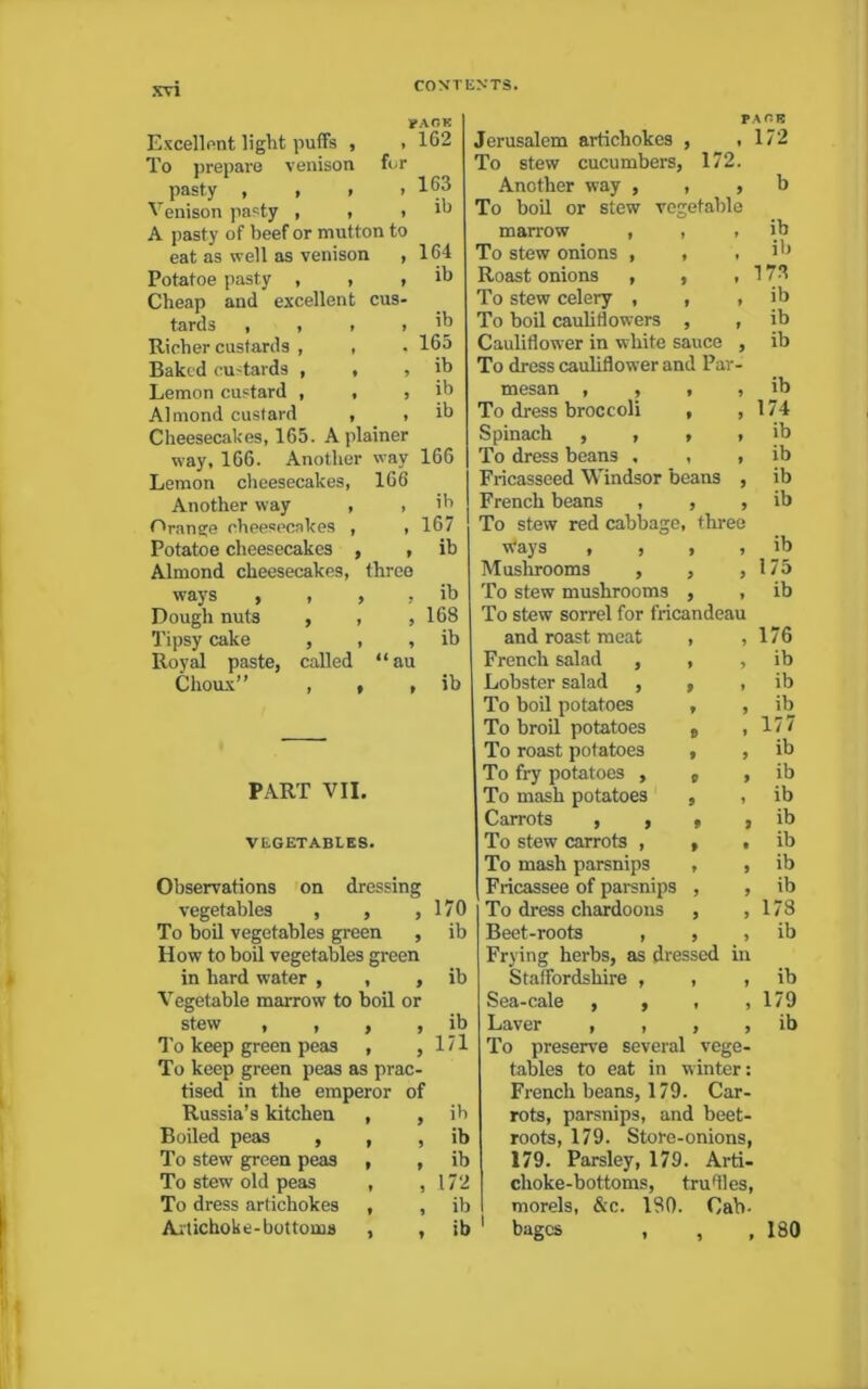 PACK Excellent light puffs , , 162 To prepare venison for pasty , , > > 163 Venison pasty , , > ih A pasty of beef or mutton to eat as well as venison , 164 Potatoe pasty , , , ib Cheap and excellent cus- tards , , . i ’b Richer custards , , . 165 Baked custards , , , ib Lemon custard , , , ib Almond custard , , ib Cheesecakes, 165. A plainer way, 166. Another way 166 Lemon cheesecakes, 166 Another way , , ih Orange cheesecakes , , 167 Potatoe cheesecakes , , ib Almond cheesecakes, three ways y 1 y y ib Dough nuts , , , 168 Tipsy cake , , , ib Royal paste, called “au Choux” , , , ib PART VII. VEGETABLES. Observations on dressing vegetables , , ,170 To boil vegetables green , ib How to boil vegetables green in hard water , , , ib Vegetable marrow to boil or stew , , , , ib To keep green peas , , 171 To keep green peas as prac- tised in the emperor of Russia’s kitchen , , ih Boiled peas , , , ib To stew green peas , , ib To stew old peas , , 172 To dress artichokes , , ib Artichoke-bottoms , , ib PACE Jerusalem artichokes , ,172 To stew cucumbers, 172. Another way , , , b To boil or stew vegetable marrow , » ib To stew onions , * » ib Roast onions , 9 » 17S To stew celery , 9 9 ib To boil cauliflowers 9 9 ib Cauliflower in white sauce 9 ib To dress cauliflower and Par mesan , , f 9 ib To dress broccoli t 9 174 Spinach , , 9 9 ib To dress beans , , 9 ib Fricasseed Windsor beans 9 ib French beans , 9 9 ib To stew red cabbage, three Ways , , 9 9 ib Mushrooms , 9 9 175 To stew mushrooms 9 9 ib To stew sorrel for fricandeau and roast meat 1 9 176 French salad , 9 9 ib Lobster salad , 9 ib To boil potatoes 9 9 ib To broil potatoes 9 177 To roast potatoes f 9 ib To fry potatoes , P 9 ib To mash potatoes 9 9 ib Carrots , , 9 9 ib To stew carrots , f t ib To mash parsnips 9 9 ib Fricassee of parsnips 9 9 ib To dress chardoons 9 9 178 Beet-roots , 9 9 ib Frying herbs, as dressed in Staffordshire , , , ib Sea-cale , , , ,179 Laver , , , , ib To preserve several vege- tables to eat in winter: French beans, 179. Car- rots, parsnips, and beet- roots, 179. Store-onions, 179. Parsley, 179. Arti- choke-bottoms, truflles, morels, &c. ISO. Cab. bagcs , , ,180