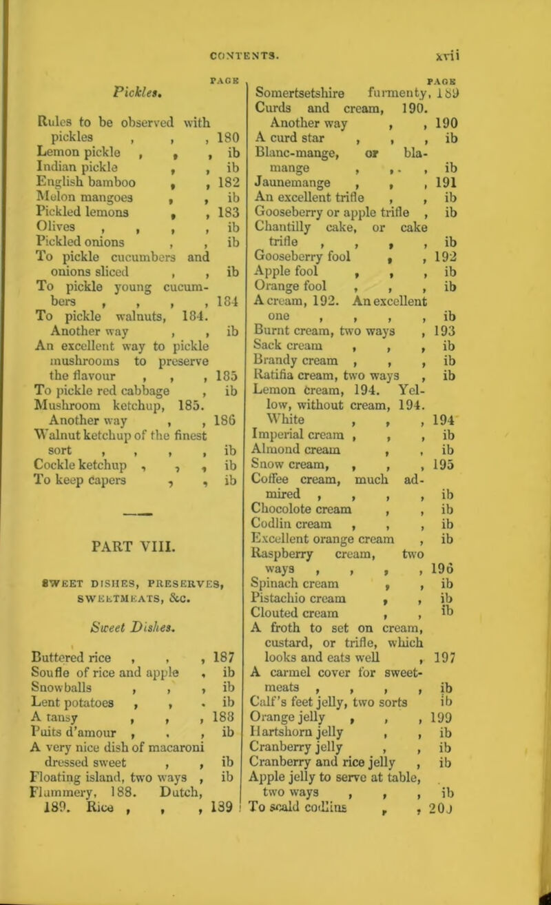 PACK Pickle>. Rules to be observed with pickles , , 9 180 Lemon pickle , , 9 ib Indian pickle , 9 ib English bamboo , 9 182 Melon mangoes , 9 ib Pickled lemons t 9 183 Olives , , , 9 ib Pickled onions , 9 ib To pickle cucumbers and onions sliced , 9 ib To pickle young cucum- bers , , , , 184 To pickle walnuts, 184. Another way , , ib An excellent way to pickle mushrooms to preserve the flavour , , ,185 To pickle red cabbage , ib Mushroom ketchup, 185. Another way , , 186 Walnut ketchup of the finest sort , , , , ib Cockle ketchup , , , ib To keep Capers , , ib PART VIII. 8WEET DISIIES, PRESERVES, SWEETMEATS, SiC. Sweet Dishes. Buttered rice , , , 187 Soufle of rice and apple , ib Snowballs , , , ib Lent potatoes , , ib A tansy , , , 188 Puits d’amour , . , ib A very nice dish of macaroni dressed sweet , , ib Floating island, two ways , ib Flummery, 188. Dutch, 189. Rice , , , 139 PACK Somersetshire furmenty, 166 Curds and cream, 190. Another way , ,190 A curd star , , , ib Blanc-mange, or bla- mange , ,. , ib Jaunemange , , ,191 An excellent trifle , , ib Gooseberry or apple trifle , ib Chantilly cake, or cake trifle 9999 ib Gooseberry fool t ,192 Apple fool , , , ib Orange fool , , , ib A cream, 192. An excellent one , , , , ib Burnt cream, two ways , 193 Sack cream , , , ib Brandy cream , , , ib Iiatifia cream, two ways , ib Lemon Cream, 194. Yel- low, without cream, 194. White 9 9 y 194 Imperial cream 9 9 9 ib Almond cream 9 ib Snow cream, 9 9 9 195 Coffee cream, much ad- mired , 9 9 9 ib Chocolote cream , , ib Codlin cream , , , ib Excellent orange cream , ib Raspberry cream, two ways , , , , 196 Spinach cream , , ib Pistachio cream , , ib Clouted cream , , ib A froth to set on cream, custard, or trifle, which looks and eats well ,. 197 A carmel cover for sweet- meats , , , , ib Calf’s feet jelly, two sorts ib Orange jelly , , ,199 Hartshorn jelly , , ib Cranberry jelly , , ib Cranberry and rice jelly , ib Apple jelly to serve at table, two ways , , , ib To scald codlius r , 20J