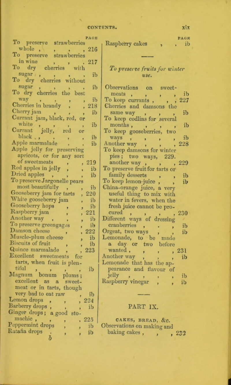 To preserve strawberries whole , , , , To preserve strawberries in wine , , , To dry cherries with sugar , To dry cherries without sugar , , , To dry cherries the best _ way Cherries in brandy , , Cherry jam , , , Currant jam, black, red, or white , Currant jelly, red or black . , Apple marmalade , , Apple jelly for preserving apricots, or for any sort of sweetmeats , , Red apples in jelly , , Dried apples , , , To preserve Jargonelle pears most beautifully , , Gooseberry jam for tarts , White gooseberry jam , Gooseberry hops , , Raspberry jam , , Another way , , To preserve greengages , Damson cheese , , Muscle-plum cheese , Biscuits of fruit , , Quince marmalade , , Excellent sweetmeats for tarts, when fruit is plen- tiful , , Magnum bonum plums; excellent as a sweet- meat or in tarts, though very bad to eat raw , Lemon drops , , , Barberry drops , , , Ginger drops; a good sto- machic , , , , Peppermint drops , , Ratafia drops . , , b PACK 216 217 ib ib ib 218 ib ib ib ib 219 ib ib ib 220 ib ib 221 ib ib 222 ib ib 223 ib ib 224 ib 22.5 ib ib PACK Raspberry cakes , , ib To preserve fruits for winter use. Observations on sweet- meats , , , , ib To keep currants , , , 227 Cherries and damsons the same way , , , ib To keep codlins for several months , , , , ib To keep gooseberries, two ways , , , , ib Another wray , , ,228 To keep damsons for winter pies; two ways, 229. another way , , , 229 To preserve fruit for tarts or family desserts , , ib To keep lemon-juice , , ib China-orange juice, a very useful thing to mix with water in fevers, when the fresh juice cannot be pro- cured , , , ,230 Different ways of dressing cranberries , . , ib Orgeat, two ways , , ib Lemonade, to be made a day or two before wanted, , , ,231 Another way , , , ib Lemonade that has the ap- pearance and flavour of jelly , , , , ib Raspberry vinegar , , ib PART IX. CAKES, BREAD, &C. Observations on making and baking cakes , ,' , 232