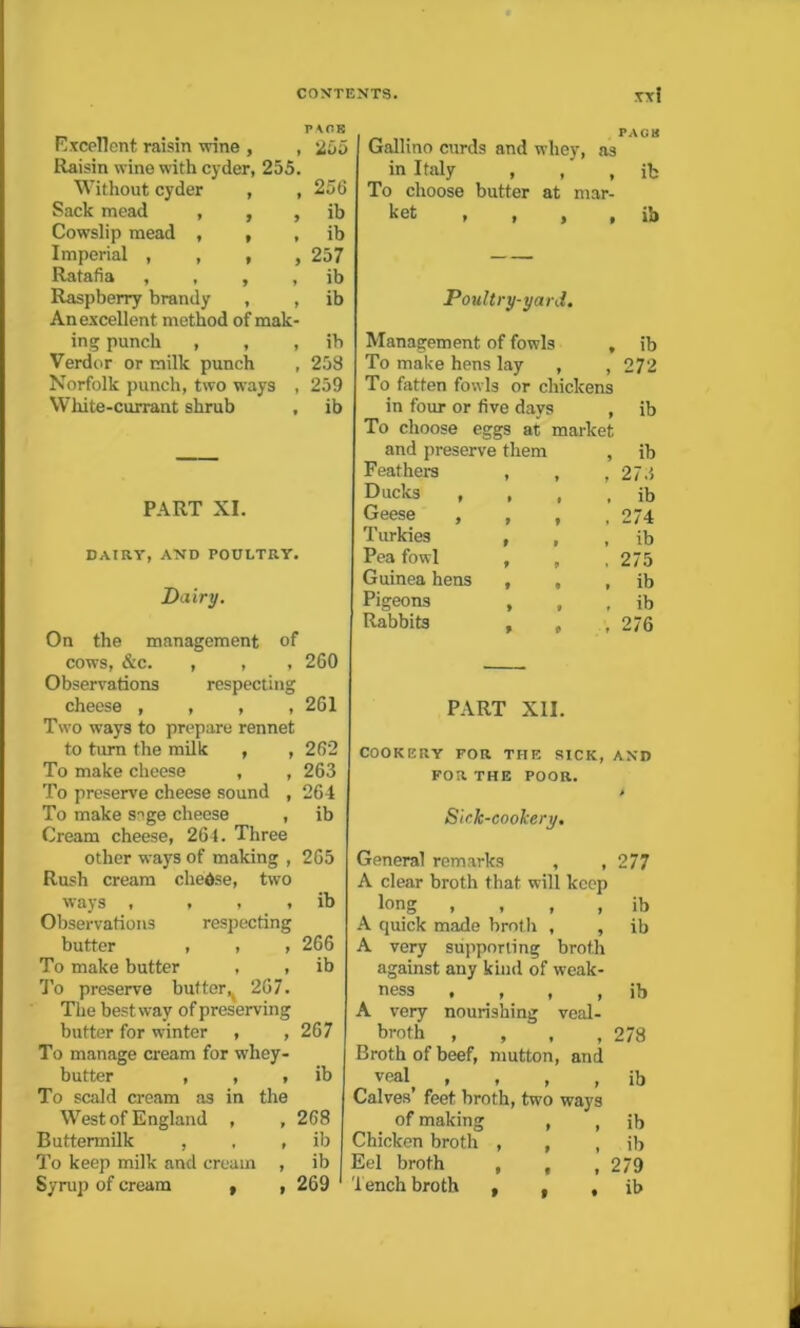 Excellent raisin wine , , 255 Raisin wine with cyder, 255. Without cyder , , 256 Sack mead , , , ib Cowslip mead , , , ib Imperial , , , ,257 Ratafia , , , , ib Raspberry brandy , , ib An excellent method of mak- ing punch , , , ib Verdor or milk punch , 258 Norfolk punch, two ways , 259 White-currant shrub , ib PART XI. DAIRY, AND POULTRY. Dairy. On the management of cows, &c. , , , 260 Observations respecting cheese , , , , 261 Two ways to prepare rennet to turn the milk , ,262 To make cheese , , 263 To preserve cheese sound , 264 To make snge cheese , ib Cream cheese, 264. Three other ways of making , 265 Rush cream chedse, two ways , , , , ib Observations respecting butter , , , 266 To make butter , , ib To preserve butter^ 267. The bestway of preserving butter for winter , ,267 To manage cream for whey- butter , , , ib To scald cream as in the West of England , , 268 Buttermilk , , ib To keep milk and cream , ib Syrup of cream , , 269 Gallino curds and whey, as in Italy , ,' , ib To choose butter at mar- h et , , , , ib Poultry-yard. Management of fowls , ib To make hens lay , , 272 To fatten fowls or chickens in four or five days , ib To choose eggs at market and preserve them , ib Feathers , , , 273 Ducks , , , , ib Geese , , , , 274 Turkies , , , ib Pea fowl , , 275 Guinea hens , , , ib Pigeons , ib Rabbits , , 276 PART XII. COOKERY FOR THE SICK, AND FOR THE POOR. Sick-coolcery. General remarks , , 277 A clear broth that will keep long , , , , ib A quick made broth , , ib A very supporting broth against any kind of weak- ness • , , , ib A very nourishing veal- broth , , , ,278 Broth of beef, mutton, and vealf , , , , ib Calves’ feet broth, two ways of making , , ib Chicken broth , , , ib Eel broth , , ,279 Tench broth , , , ib