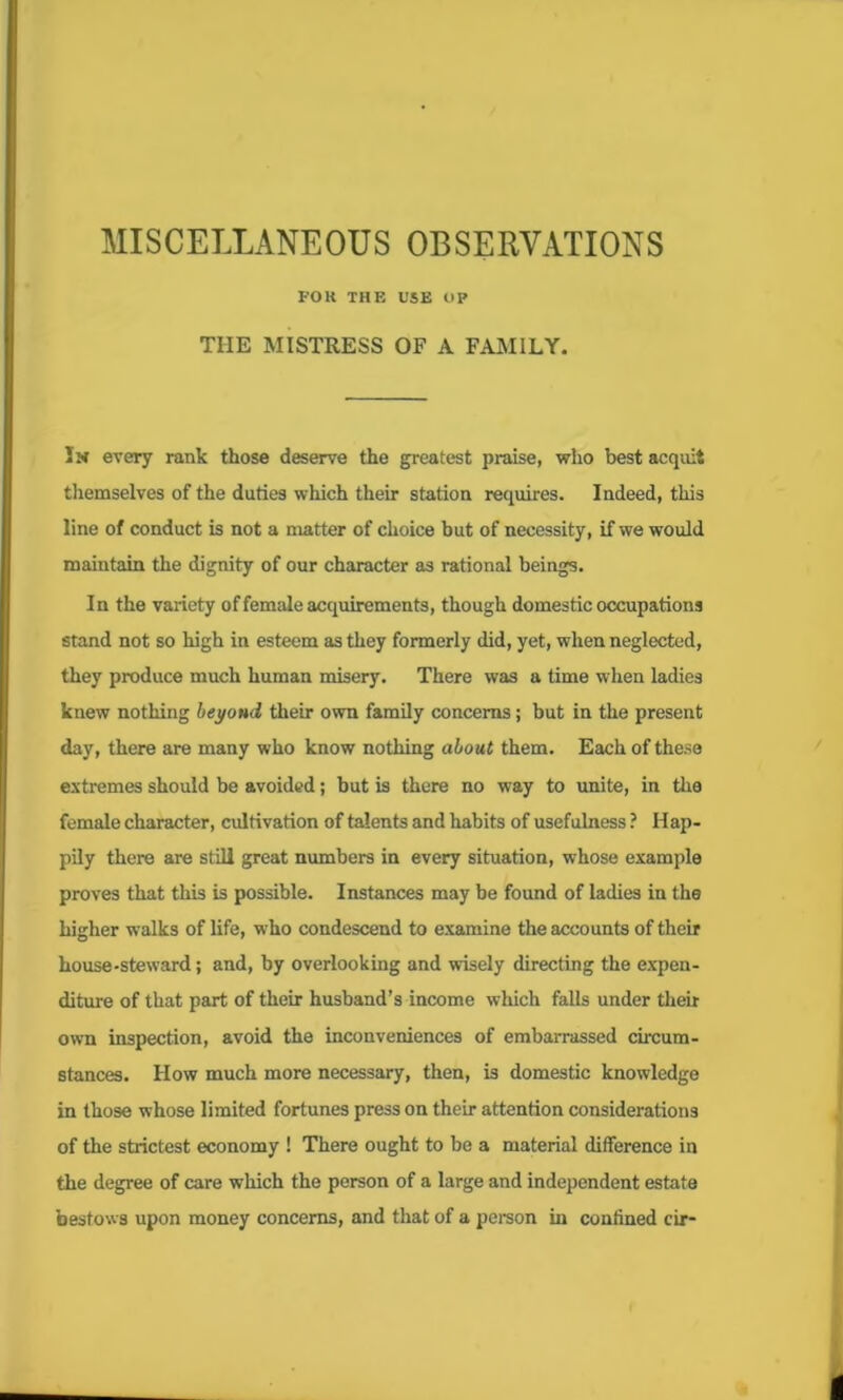 MISCELLANEOUS OBSERVATIONS FOR THE USE OP TIIE MISTRESS OF A FAMILY. Iw every rank those deserve the greatest praise, who best acquit themselves of the duties which their station requires. Indeed, this line of conduct is not a matter of choice but of necessity, if we would maintain the dignity of our character as rational beings. In the variety of female acquirements, though domestic occupations stand not so high in esteem as they formerly did, yet, when neglected, they produce much human misery. There was a time when ladies knew nothing beyond their own family concerns; but in the present day, there are many who know nothing about them. Each of these extremes should be avoided; but is there no way to unite, in the female character, cultivation of talents and habits of usefulness ? Hap- pily there are still great numbers in every situation, whose example proves that this is possible. Instances may be found of ladies in the higher walks of life, who condescend to examine the accounts of their house-steward; and, by overlooking and wisely directing the expen- diture of that part of their husband’s income which falls under their own inspection, avoid the inconveniences of embarrassed circum- stances. How much more necessary, then, is domestic knowledge in those whose limited fortunes press on their attention considerations of the strictest economy ! There ought to be a material difference in the degree of care which the person of a large and independent estate bestows upon money concerns, and that of a person in confined cir-
