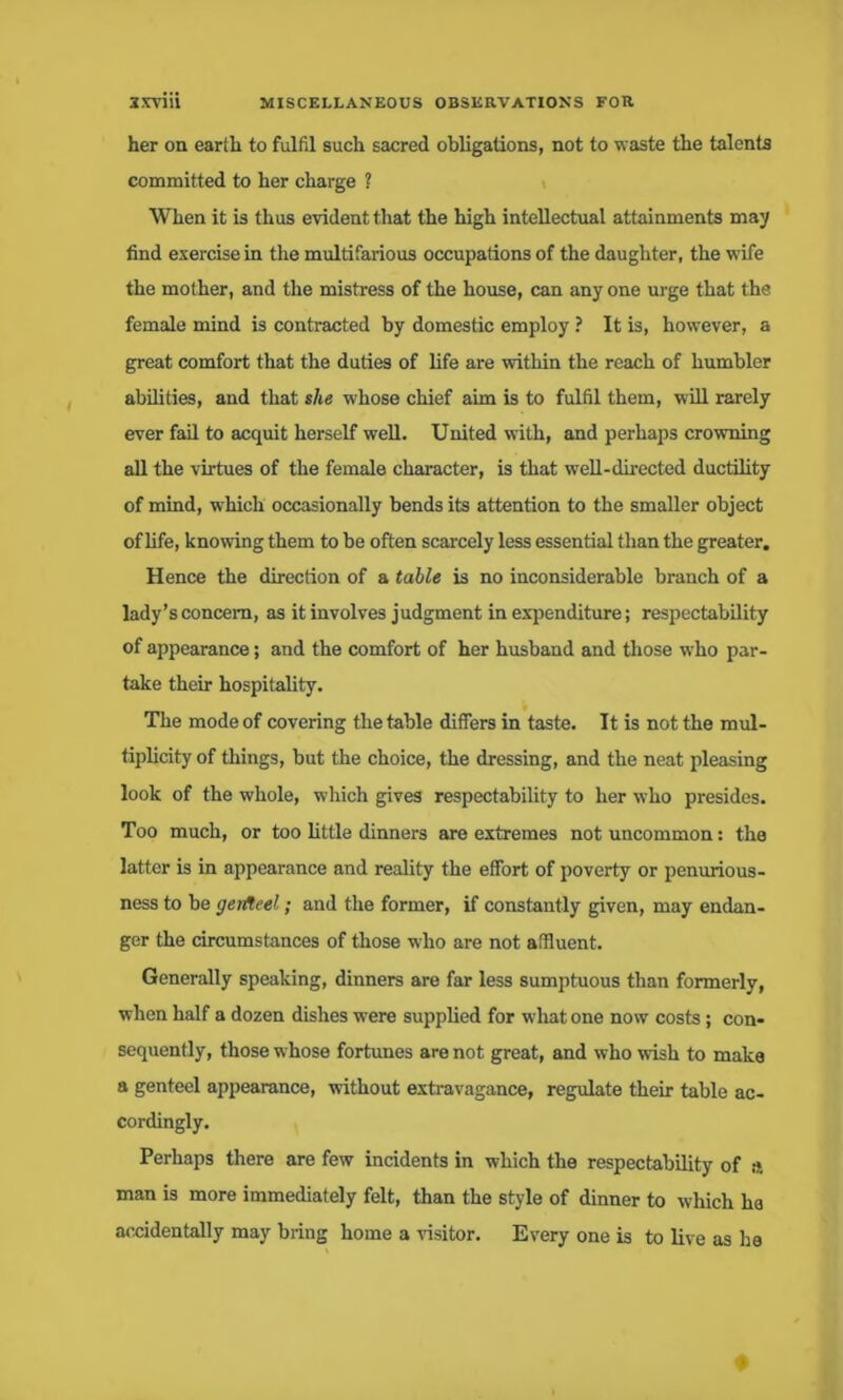 her on earth to fulfil such sacred obligations, not to waste the talents committed to her charge ? When it is thus evident that the high intellectual attainments may find exercise in the multifarious occupations of the daughter, the wife the mother, and the mistress of the house, can any one urge that the female mind is contracted by domestic employ ? It is, however, a great comfort that the duties of life are within the reach of humbler abilities, and that she whose chief aim is to fulfil them, will rarely ever fail to acquit herself well. United with, and perhaps crowning all the virtues of the female character, is that well-directed ductility of mind, w hich occasionally bends its attention to the smaller object of life, knowing them to be often scarcely less essential than the greater. Hence the direction of a table is no inconsiderable branch of a lady’s concern, as it involves judgment in expenditure; respectability of appearance; and the comfort of her husband and those wrho par- take their hospitality. The mode of covering the table differs in taste. It is not the mul- tiplicity of things, but the choice, the dressing, and the neat pleasing look of the whole, which gives respectability to her who presides. Too much, or too little dinners are extremes not uncommon: the latter is in appearance and reality the effort of poverty or penurious- ness to be geifteel; and the former, if constantly given, may endan- ger the circumstances of those who are not affluent. Generally speaking, dinners are far less sumptuous than formerly, when half a dozen dishes were supplied for what one now costs ; con- sequently, those whose fortunes are not great, and who wish to make a genteel appearance, without extravagance, regulate their table ac- cordingly. Perhaps there are few incidents in which the respectability of ss man is more immediately felt, than the style of dinner to which ha accidentally may bring home a visitor. Every one is to live as he