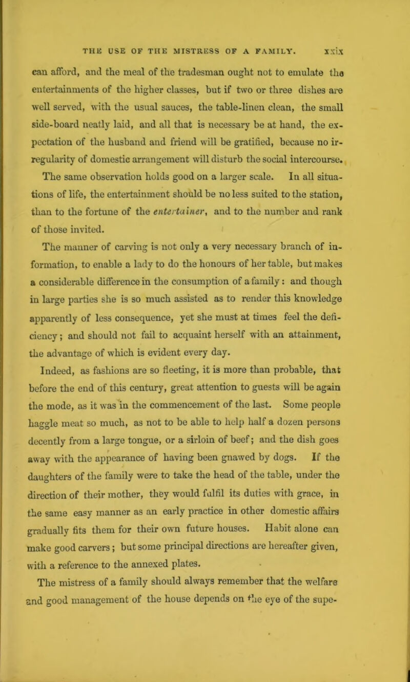 can afford, and the meal of the tradesman ought not to emulate tho entertainments of tho higher classes, but if two or three dishes are well served, with the usual sauces, the table-linen clean, the small side-board neatly laid, and all that is necessary be at hand, the ex- pectation of the husband and friend will be gratified, because no ir- regularity of domestic arrangement will disturb the social intercourse. The same observation holds good on a larger scale. In all situa- tions of life, the entertainment should be no less suited to the station, than to the fortune of the entertainer, and to the number and rank of those invited. The manner of carving is not only a very necessary branch of in- formation, to enable a lady to do the honours of her table, but makes a considerable difference in the consumption of a family: and though in large parties she is so much assisted as to render this knowledge apparently of less consequence, yet she must at times feel the defi- ciency ; and should not fail to acquaint herself with an attainment, the advantage of which is evident every day. Indeed, as fashions are so fleeting, it is more than probable, that before the end of this century, great attention to guests will be again the mode, as it was in the commencement of the last. Some people haggle meat so much, as not to be able to help half a dozen persons decently from a large tongue, or a sirloin of beef; and the dish goes away with the appearance of having been gnawed by dogs. If the daughters of the family were to take the head of the table, under the direction of their mother, they would fulfil its duties with grace, in the same easy manner as an early practice in other domestic affairs gradually fits them for their own future houses. Habit, alone can make good carvers; but some principal directions are hereafter given, with a reference to the annexed plates. The mistress of a family should always remember that the welfare and good management of the house depends on the eye of the supe-