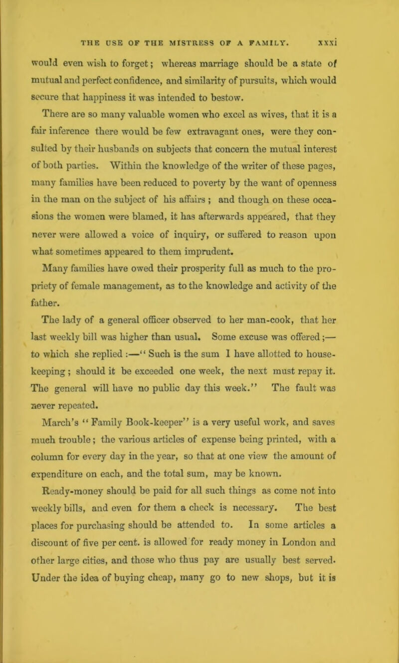 would even wish to forget; whereas marriage should be a state of mutual and perfect confidence, and similarity of pursuits, which would secure that happiness it was intended to bestow. There are so many valuable women who excel as wives, that it is a fair inference there would be few extravagant ones, were they con- sulted by their husbands on subjects that concern the mutual interest of both parties. Within the knowledge of the writer of these pages, many families have been reduced to poverty by the want of openness in the man on the subject of his affairs ; and though on these occa- sions the women were blamed, it has afterwards appeared, that they never were allowed a voice of inquiry, or suffered to reason upon what sometimes appeared to them imprudent. Many families have owed their prosperity full as much to the pro- priety of female management, as to the knowledge and activity of the father. The lady of a general officer observed to her man-cook, that her last weekly bill was higher than usual. Some excuse was offered;— to which she replied :—‘ ‘ Such is the sum 1 have allotted to house- keeping ; should it be exceeded one week, the next must repay it. The general will have no public day this week.” The fault was never repeated. March’s “ Family Book-keeper” is a very useful work, and saves much trouble; the various articles of expense being printed, w'ith a column for every day in the year, so that at one view the amount of expenditure on each, and the total sum, maybe known. Ready-money should be paid for all such things as come not into weekly bills, and even for them a check is necessary. The best places for purchasing should be attended to. In some articles a discount of five per cent, is allowed for ready money in London and other large cities, and those who thus pay are usually best served. Under the idea of buying cheap, many go to new shops, but it is