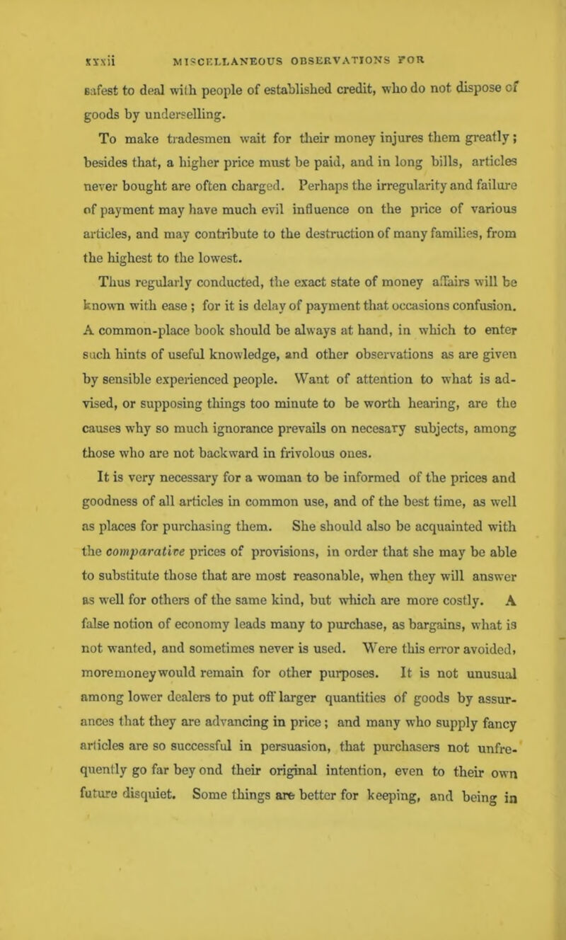 safest to deal with people of established credit, who do not dispose of goods by underselling. To make tradesmen wait for their money injures them greatly; besides that, a higher price must be paid, and in long bills, articles never bought are often charged. Perhaps the irregularity and failure of payment may have much evil influence on the price of various articles, and may contribute to the destruction of many families, from the highest to the lowest. Thus regularly conducted, the exact state of money affairs will be known with ease; for it is delay of payment that occasions confusion. A common-place book should be always at hand, in which to enter such hints of useful knowledge, and other observations as are given by sensible experienced people. Want of attention to what is ad- vised, or supposing tilings too minute to be worth hearing, are the causes why so much ignorance prevails on necesary subjects, among those wdio are not backward in frivolous ones. It is very necessary for a woman to be informed of the prices and goodness of all articles in common use, and of the best time, as well as places for purchasing them. She should also be acquainted with the comparative prices of provisions, in order that she may be able to substitute those that are most reasonable, when they will answer as well for others of the same kind, but which are more costly. A false notion of economy leads many to purchase, as bargains, what is not wanted, and sometimes never is used. Were this error avoided> moremoney would remain for other purposes. It is not unusual among lower dealers to put off larger quantities of goods by assur- ances that they are advancing in price; and many who supply fancy articles are so successful in persuasion, that purchasers not unfre- quently go far bey ond their original intention, even to their own future disquiet. Some things are better for keeping, and being in