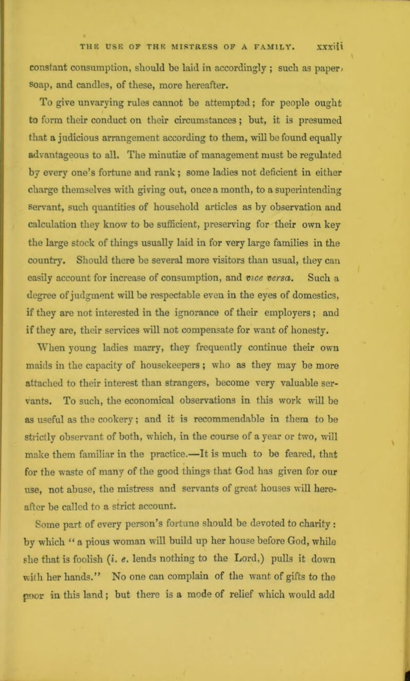 constant consumption, should be laid in accordingly ; such as paper > soap, and candles, of these, more hereafter. To give unvarying rules cannot be attempted; for people ought to form their conduct on their circumstances ; but, it is presumed that a judicious arrangement according to them, will be found equally advantageous to all. The minutke of management must be regulated by every one’s fortune and rank; some ladies not deficient in either charge themselves with giving out, once a month, to a superintending servant, such quantities of household articles as by observation and calculation they know to be sufficient, preserving for their own key the large stock of things usually laid in for very large families in the country. Should there be several more visitors than usual, they can easily account for increase of consumption, and vice versa. Such a degree of judgment will be respectable even in the eyes of domestics, if they are not interested in the ignorance of their employers; and if they are, their services will not compensate for want of honesty. When young ladies marry, they frequently continue their own maids in the capacity of housekeepers ; who as they may be more attached to their interest than strangers, become very valuable ser- vants. To such, the economical observations in this work will be as useful as the cookery; and it is recommendable in them to be strictly observant of both, which, in the course of a year or two, will make them familiar in the practice.—It is much to bo feared, that for the waste of many of the good things that God has given for our use, not abuse, the mistress and servants of great houses will here- after be called to a strict account. Some part of every person’s fortune should be devoted to charity: by which “ a pious woman will build up her house before God, while she that is foolish (i. e. lends nothing to the Lord,) pulls it down with her hands.” No one can complain of the want of gifts to the poor in this land; but there is a mode of relief which would add