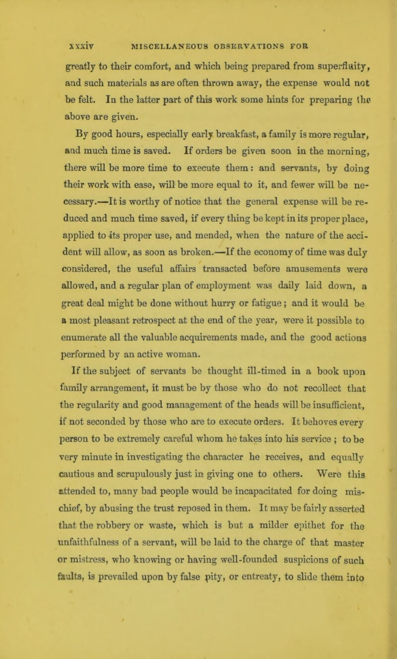 greatly to their comfort, and which being prepared from superfluity, and such materials as are often thrown away, the expense would not be felt. In the latter part of this work some hints for preparing the above are given. By good hours, especially early breakfast, a family is more regular, and much time is saved. If orders be given soon in the morning, there will be more time to execute them: and servants, by doing their work with ease, will be more equal to it, and fewer will be ne- cessary.—It is worthy of notice that the general expense will be re- duced and much time saved, if every thing be kept in its proper place, applied to its proper use, and mended, when the nature of the acci- dent will alloaq as soon as broken.—If the economy of time was duly considered, the useful affairs transacted before amusements were allowed, and a regular plan of employment was daily laid down, a great deal might be done without hurry or fatigue; and it would be a most pleasant retrospect at the end of the year, were it possible to enumerate all the valuable acquirements made, and the good actions performed by an active woman. If the subject of servants be thought ill-timed in a book upon family arrangement, it must be by those who do not recollect that the regularity and good management of the heads will be insufficient, if not seconded by those who are to execute orders. It behoves every person to be extremely careful whom he takes into his service ; to be very minute in investigating the character he receives, and equally cautious and scrupulously just in giving one to others. Were this attended to, many bad people would be incapacitated for doing mis- chief, by abusing the trust reposed in them. It may be fairly asserted that the robbery or waste, which is but a milder epithet for the unfaithfulness of a servant, will be laid to the charge of that master or mistress, who knowing or having well-founded suspicions of such faults, is prevailed upon by false pity, or entreaty, to slide them into