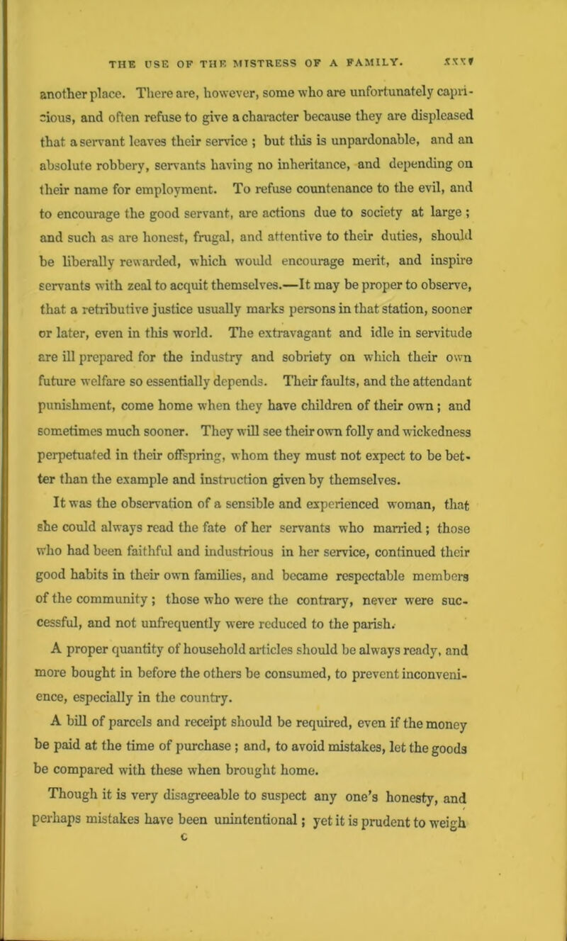 another place. There are, however, some who are unfortunately capri- cious, and often refuse to give a character because they are displeased that a servant leaves their service ; but this is unpardonable, and an absolute robbery, servants having no inheritance, and depending on their name for employment. To refuse countenance to the evil, and to encourage the good servant, are actions due to society at large ; and such as are honest, frugal, and attentive to their duties, should be liberally rewarded, which would encourage merit, and inspire servants with zeal to acquit themselves.—It may be proper to observe, that a retributive justice usually marks persons in that station, sooner or later, even in this world. The extravagant and idle in servitude are ill prepared for the industry and sobriety on which their own future welfare so essentially depends. Their faults, and the attendant punishment, come home when they have children of their own; and sometimes much sooner. They will see their own folly and wickedness perpetuated in their offspring, whom they must not expect to be bet- ter than the example and instruction given by themselves. It was the observation of a sensible and experienced woman, that she could always read the fate of her servants who married; those who had been faithful and industrious in her service, continued their good habits in their own families, and became respectable members of the community; those who were the contrary, never were suc- cessful, and not unfrequently were reduced to the parish. A proper quantity of household articles should be always ready, and more bought in before the others be consumed, to prevent inconveni- ence, especially in the country. A bill of parcels and receipt should be required, even if the money be paid at the time of purchase; and, to avoid mistakes, let the goods be compared with these when brought home. Though it is very disagreeable to suspect any one’s honesty, and perhaps mistakes have been unintentional; yet it is prudent to weigh c