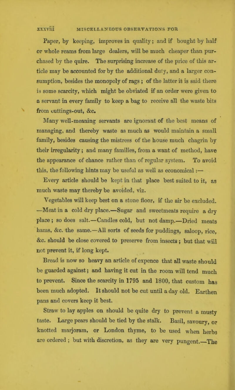 Paper, by keeping, improves in quality; and if bought by half or whole reams from large dealers, will be much cheaper than pur- chased by the quire. The surprising increase of the price of this ar- ticle may be accounted for by the additional duty, and a larger con- sumption, besides the monopoly of rags ; of the latter it is said there is some scarcity, which might be obviated if an order were given to a servant in every family to keep a bag to receive all the waste bits from uuttings-out, &c. Many well-meaning servants are ignorant of the best means of managing, and thereby waste as much as would maintain a small family, besides causing the mistress of the house much chagrin by their irregularity; and many families, from a want of method, have the appearance of chance rather than of regular system. To avoid this, the following hints may be useful as well as economical:— Every article should be kept in that place best suited to it, as much waste may thereby be avoided, viz. Vegetables will keep best on a stone floor, if the air be excluded. —Meat in a cold dry place.—Sugar and sweetmeats require a dry place; so does salt.—Candles cold, but not damp.—Dried meats hams, &c. the same.—All sorts of seeds for puddings, saloop, rice, &c. should be close covered to preserve from insects ; but that will not prevent it, if long kept. Bread is now so heavy an article of expence that all waste should be guarded against; and having it cut in the room will tend much to prevent. Since the scarcity in 1795 and 1800, that custom has been much adopted. It should not be cut until a day old. Earthen pans and covers keep it best. Straw to lay apples on should be quite dry to prevent a musty taste. Large pears should be tied by the stalk. Basil, savoury, or knotted marjoram, or London thyme, to be used when herbs are ordered ; but with discretion, as they are very pungent. The