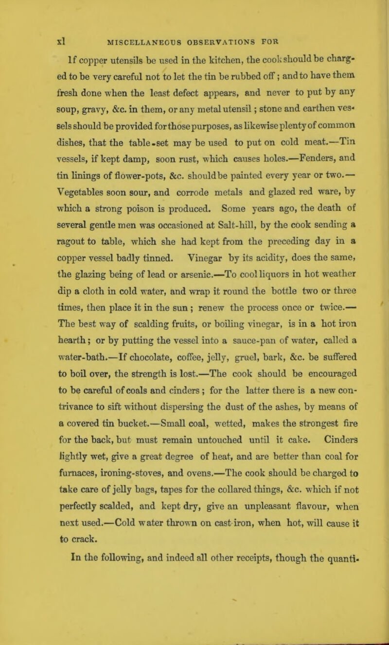 If copper utensils be used in the kitchen, the cook should he charg- ed to be very careful not to let the tin he rubbed off; and to have them fresh done when the least defect appears, and never to put by any soup, gravy, &c. in them, or any metal utensil; stone and earthen ves- sels should be provided for those purposes, as likewise plenty of common dishes, that the table.set may be used to put on cold meat.—Tin vessels, if kept damp, soon rust, which causes holes.—Fenders, and tin linings of flower-pots, &c. shouldbe painted every year or two.— Vegetables soon sour, and corrode metals and glazed red ware, by which a strong poison is produced. Some years ago, the death of several gentle men was occasioned at Salt-hill, by the cook sending a ragout to table, which she had kept from the preceding day in a copper vessel badly tinned. Vinegar by its acidity, does the same, the glazing being of lead or arsenic.—To cool liquors in hot weather dip a cloth in cold water, and wrap it round the bottle two or three times, then place it in the sun; renew the process once or twice.— The best way of scalding fruits, or boiling vinegar, is in a hot iron hearth; or by putting the vessel into a sauce-pan of water, called a water-bath.—If chocolate, coffee, jelly, gruel, bark, &c. be suffered to boil over, the strength is lost.—The cook should be encouraged to be careful of coals and cinders; for the latter there is a new con- trivance to sift without dispersing the dust of the ashes, by means of a covered tin bucket.—Small coal, wetted, makes the strongest fire for the back, but must remain untouched until it cake. Cinders lightly wet, give a great degree of heat, and are better than coal for furnaces, ironing-stoves, and ovens.—The cook should be charged to take care of jelly bags, tapes for the collared things, &c. which if not perfectly scalded, and kept dry, give an unpleasant flavour, when next used.—Cold water thrown on cast iron, when hot, will cause it to crack. In the following, and indeed all other receipts, though the quanti-