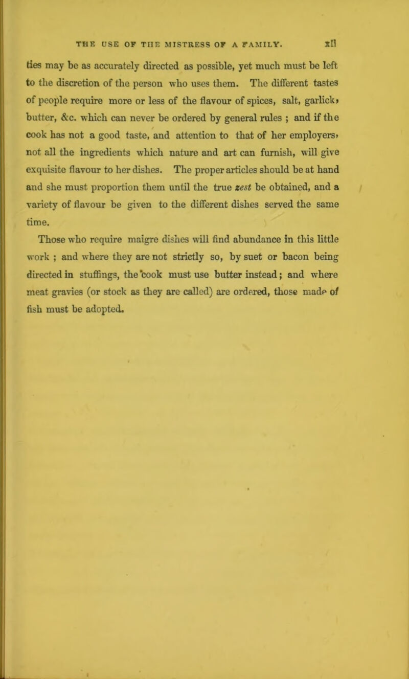ties may be as accurately directed as possible, yet much must be left to the discretion of the person who uses them. The different tastes of people require more or less of the flavour of spices, salt, garlickj butter, &c. which can never be ordered by general rules ; and if the cook has not a good taste, and attention to that of her employers* not all the ingredients which nature and art can furnish, will give exquisite flavour to her dishes. The proper articles should be at hand and she must proportion them until the true zest be obtained, and a variety of flavour be given to the different dishes served the same time. Those who require maigre dishes will find abundance in this little work ; and where they are not strictly so, by suet or bacon being directed in stuffings, the ‘cook must use butter instead; and where meat gravies (or stock as they are called) are ordered, those made of fish must be adopted.
